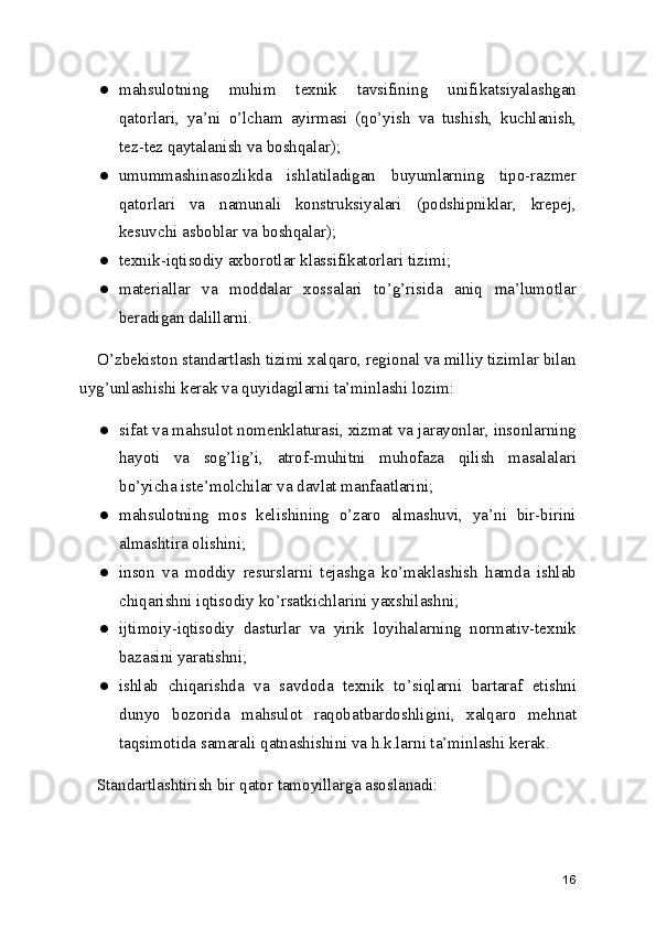 ● mahsulotning   muhim   texnik   tavsifining   unifikatsiyalashgan
qatorlari,   ya’ni   o’lcham   ayirmasi   (qo’yish   va   tushish,   kuchlanish,
tez-tez qaytalanish va boshqalar); 
● umummashinasozlikda   ishlatiladigan   buyumlarning   tipo-razmer
qatorlari   va   namunali   konstruksiyalari   (podshipniklar,   krepej,
kesuvchi asboblar va boshqalar); 
● texnik-iqtisodiy axborotlar klassifikatorlari tizimi; 
● materiallar   va   moddalar   xossalari   to’g’risida   aniq   ma’lumotlar
beradigan dalillarni. 
O’zbekiston standartlash tizimi xalqaro, regional va milliy tizimlar bilan
uyg’unlashishi kerak va quyidagilarni ta’minlashi lozim: 
● sifat va mahsulot nomenklaturasi, xizmat va jarayonlar, insonlarning
hayoti   va   sog’lig’i,   atrof-muhitni   muhofaza   qilish   masalalari
bo’yicha iste’molchilar va davlat manfaatlarini; 
● mahsulotning   mos   kelishining   o’zaro   almashuvi,   ya’ni   bir-birini
almashtira olishini; 
● inson   va   moddiy   resurslarni   tejashga   ko’maklashish   hamda   ishlab
chiqarishni iqtisodiy ko’rsatkichlarini yaxshilashni; 
● ijtimoiy-iqtisodiy   dasturlar   va   yirik   loyihalarning   normativ-texnik
bazasini yaratishni; 
● ishlab   chiqarishda   va   savdoda   texnik   to’siqlarni   bartaraf   etishni
dunyo   bozorida   mahsulot   raqobatbardoshligini,   xalqaro   mehnat
taqsimotida samarali qatnashishini va h.k.larni ta’minlashi kerak. 
Standartlashtirish bir qator tamoyillarga asoslanadi: 
16 