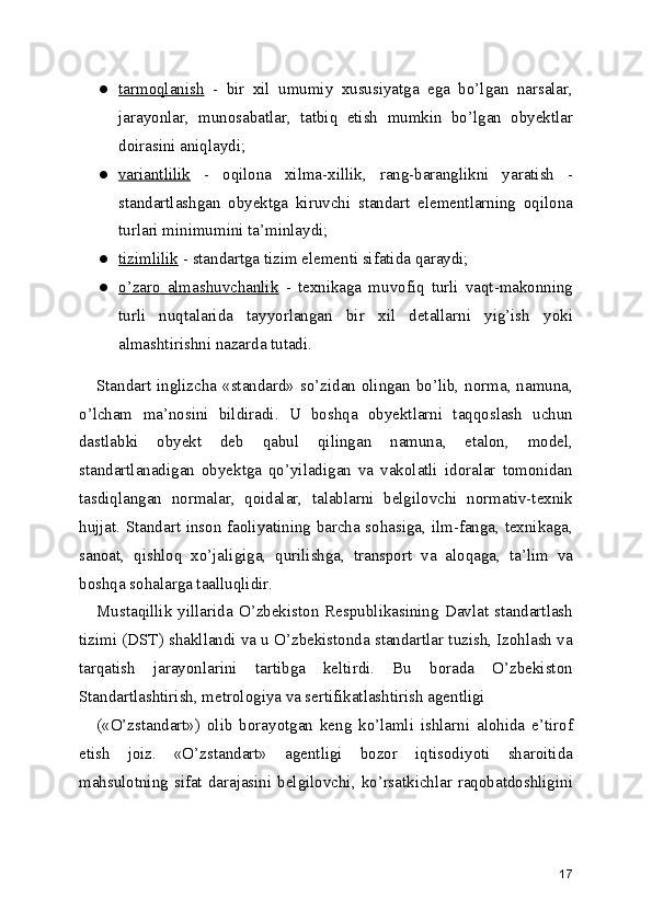 ● tarmoqlanish      -   bir   xil   umumiy   xususiyatga   ega   bo’lgan   narsalar,
jarayonlar,   munosabatlar,   tatbiq   etish   mumkin   bo’lgan   obyektlar
doirasini aniqlaydi; 
● variantlilik      -   oqilona   xilma-xillik,   rang-baranglikni   yaratish   -
standartlashgan   obyektga   kiruvchi   standart   elementlarning   oqilona
turlari minimumini ta’minlaydi; 
● tizimlilik     - standartga tizim elementi sifatida qaraydi; 
● o’zaro   almashuvchanlik      -   texnikaga   muvofiq   turli   vaqt-makonning
turli   nuqtalarida   tayyorlangan   bir   xil   detallarni   yig’ish   yoki
almashtirishni nazarda tutadi. 
Standart inglizcha «standard» so’zidan olingan bo’lib, norma, namuna,
o’lcham   ma’nosini   bildiradi.   U   boshqa   obyektlarni   taqqoslash   uchun
dastlabki   obyekt   deb   qabul   qilingan   namuna,   etalon,   model,
standartlanadigan   obyektga   qo’yiladigan   va   vakolatli   idoralar   tomonidan
tasdiqlangan   normalar,   qoidalar,   talablarni   belgilovchi   normativ-texnik
hujjat. Standart inson faoliyatining barcha sohasiga, ilm-fanga, texnikaga,
sanoat,   qishloq   xo’jaligiga,   qurilishga,   transport   va   aloqaga,   ta’lim   va
boshqa sohalarga taalluqlidir. 
Mustaqillik   yillarida   O’zbekiston   Respublikasining   Davlat   standartlash
tizimi (DST) shakllandi va u O’zbekistonda standartlar tuzish, Izohlash va
tarqatish   jarayonlarini   tartibga   keltirdi.   Bu   borada   O’zbekiston
Standartlashtirish, metrologiya va sertifikatlashtirish agentligi 
(«O’zstandart»)   olib   borayotgan   keng   ko’lamli   ishlarni   alohida   e’tirof
etish   joiz.   «O’zstandart»   agentligi   bozor   iqtisodiyoti   sharoitida
mahsulotning sifat darajasini belgilovchi, ko’rsatkichlar raqobatdoshligini
17 