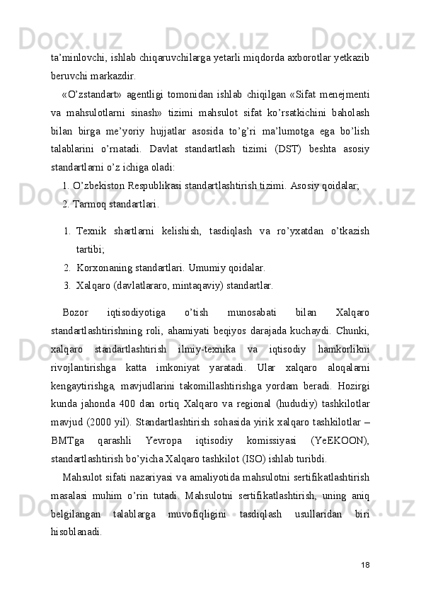 ta’minlovchi, ishlab chiqaruvchilarga yetarli miqdorda axborotlar yetkazib
beruvchi markazdir. 
«O’zstandart»   agentligi   tomonidan   ishlab   chiqilgan   «Sifat   menejmenti
va   mahsulotlarni   sinash»   tizimi   mahsulot   sifat   ko’rsatkichini   baholash
bilan   birga   me’yoriy   hujjatlar   asosida   to’g’ri   ma’lumotga   ega   bo’lish
talablarini   o’rnatadi.   Davlat   standartlash   tizimi   (DST)   beshta   asosiy
standartlarni o’z ichiga oladi: 
1. O’zbekiston Respublikasi standartlashtirish tizimi. Asosiy qoidalar; 
2. Tarmoq standartlari. 
1. Texnik   shartlarni   kelishish,   tasdiqlash   va   ro’yxatdan   o’tkazish
tartibi; 
2. Korxonaning standartlari. Umumiy qoidalar. 
3. Xalqaro (davlatlararo, mintaqaviy) standartlar. 
Bozor   iqtisodiyotiga   o’tish   munosabati   bilan   Xalqaro
standartlashtirishning   roli,   ahamiyati   beqiyos   darajada   kuchaydi.   Chunki,
xalqaro   standartlashtirish   ilmiy-texnika   va   iqtisodiy   hamkorlikni
rivojlantirishga   katta   imkoniyat   yaratadi.   Ular   xalqaro   aloqalarni
kengaytirishga,   mavjudlarini   takomillashtirishga   yordam   beradi.   Hozirgi
kunda   jahonda   400   dan   ortiq   Xalqaro   va   regional   (hududiy)   tashkilotlar
mavjud (2000 yil). Standartlashtirish sohasida yirik xalqaro tashkilotlar –
BMTga   qarashli   Yevropa   iqtisodiy   komissiyasi   (YeEKOON),
standartlashtirish bo’yicha Xalqaro tashkilot (ISO) ishlab turibdi. 
Mahsulot sifati nazariyasi va amaliyotida mahsulotni sertifikatlashtirish
masalasi   muhim   o’rin   tutadi.   Mahsulotni   sertifikatlashtirish,   uning   aniq
belgilangan   talablarga   muvofiqligini   tasdiqlash   usullaridan   biri
hisoblanadi. 
18 