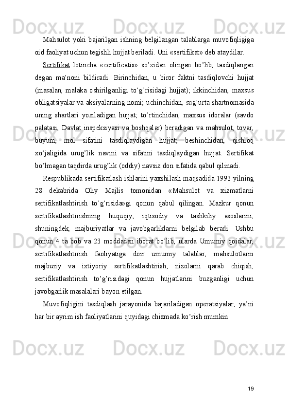 Mahsulot   yoki   bajarilgan   ishning   belgilangan   talablarga   muvofiqligiga
oid faoliyat uchun tegishli hujjat beriladi. Uni «sertifikat» deb ataydilar. 
Sertifikat   lotincha   «certificatis»   so’zidan   olingan   bo’lib,   tasdiqlangan
degan   ma’noni   bildiradi.   Birinchidan,   u   biror   faktni   tasdiqlovchi   hujjat
(masalan,   malaka   oshirilganligi   to’g’risidagi   hujjat);   ikkinchidan,   maxsus
obligatsiyalar va aksiyalarning nomi; uchinchidan, sug’urta shartnomasida
uning   shartlari   yoziladigan   hujjat;   to’rtinchidan,   maxsus   idoralar   (savdo
palatasi,   Davlat   inspeksiyasi   va   boshqalar)   beradigan   va   mahsulot,   tovar,
buyum,   mol   sifatini   tasdiqlaydigan   hujjat;   beshinchidan,   qishloq
xo’jaligida   urug’lik   navini   va   sifatini   tasdiqlaydigan   hujjat.   Sertifikat
bo’lmagan taqdirda urug’lik (oddiy) navsiz don sifatida qabul qilinadi. 
Respublikada sertifikatlash ishlarini yaxshilash maqsadida 1993 yilning
28   dekabrida   Oliy   Majlis   tomonidan   «Mahsulot   va   xizmatlarni
sertifikatlashtirish   to’g’risida»gi   qonun   qabul   qilingan.   Mazkur   qonun
sertifikatlashtirishning   huquqiy,   iqtisodiy   va   tashkiliy   asoslarini,
shuningdek,   majburiyatlar   va   javobgarliklarni   belgilab   beradi.   Ushbu
qonun   4   ta   bob   va   23   moddadan   iborat   bo’lib,   ularda   Umumiy   qoidalar,
sertifikatlashtirish   faoliyatiga   doir   umumiy   talablar,   mahsulotlarni
majburiy   va   ixtiyoriy   sertifikatlashtirish,   nizolarni   qarab   chiqish,
sertifikatlashtirish   to’g’risidagi   qonun   hujjatlarini   buzganligi   uchun
javobgarlik masalalari bayon etilgan. 
Muvofiqligini   tasdiqlash   jarayonida   bajariladigan   operatsiyalar,   ya’ni
har bir ayrim ish faoliyatlarini quyidagi chizmada ko’rish mumkin: 
 
19 