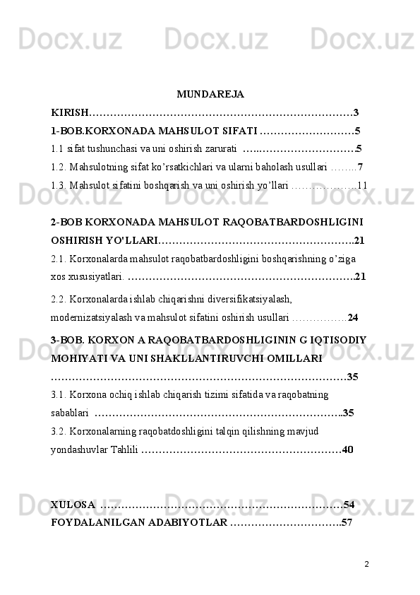 MUNDAREJA
KIRISH…………………………………………………………………3
1-BOB.KORXONADA MAHSULOT SIFATI ………………………5
1.1 sifat tushunchasi va uni oshirish zarurati   …..……………………….5
1.2. Mahsulotning sifat ko’rsatkichlari va ularni baholash usullari …….. 7
1.3. Mahsulot sifatini boshqarish va uni oshirish yo’llari ……………….11
2-BOB KORXONADA MAHSULOT RAQOBATBARDOSHLIGINI 
OSHIRISH YO'LLARI………………………………………………..21
2.1. Korxonalarda mahsulot raqobatbardoshligini boshqarishning o’ziga 
xos xususiyatlari.  ………………………………………………………..21
2.2. Korxonalarda ishlab chiqarishni diversifikatsiyalash, 
modernizatsiyalash va mahsulot   sifatini oshirish usullari ……………. 24
3-BOB. KORXON A RAQOBATBARDOSHLIGININ G IQTISODIY
MOHIYATI VA UNI SHAKLLANTIRUVCHI OMILLARI 
…………………………………………………………………………35
3.1. Korxona ochiq ishlab chiqarish tizimi sifatida va raqobatning 
sabablari   ……………………………………………………………..35
3.2. Korxonalarning raqobatdoshligini talqin qilishning mavjud 
yondashuvlar Tahlili  …………………………………………………40
XULOSA  ……………………………………………………………54
FOYDALANILGAN ADABIYOTLAR …………………………..57
2 