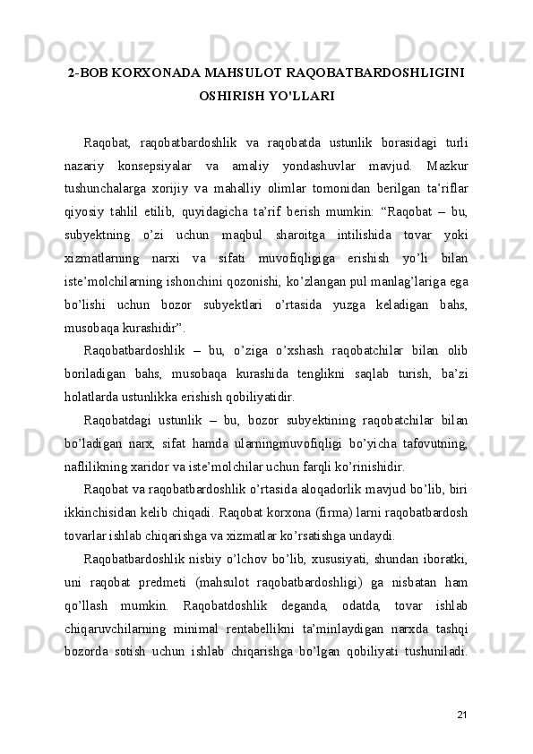 2-BOB KORXONADA MAHSULOT RAQOBATBARDOSHLIGINI
OSHIRISH YO'LLARI
Raqobat,   raqobatbardoshlik   va   raqobatda   ustunlik   borasidagi   turli
nazariy   konsepsiyalar   va   amaliy   yondashuvlar   mavjud.   Mazkur
tushunchalarga   xorijiy   va   mahalliy   olimlar   tomonidan   berilgan   ta’riflar
qiyosiy   tahlil   etilib,   quyidagicha   ta’rif   berish   mumkin:   “Raqobat   –   bu,
subyektning   o’zi   uchun   maqbul   sharoitga   intilishida   tovar   yoki
xizmatlarning   narxi   va   sifati   muvofiqligiga   erishish   yo’li   bilan
iste’molchilarning ishonchini qozonishi, ko’zlangan pul manlag’lariga ega
bo’lishi   uchun   bozor   subyektlari   o’rtasida   yuzga   keladigan   bahs,
musobaqa kurashidir”. 
Raqobatbardoshlik   –   bu,   o’ziga   o’xshash   raqobatchilar   bilan   olib
boriladigan   bahs,   musobaqa   kurashida   tenglikni   saqlab   turish,   ba’zi
holatlarda ustunlikka erishish qobiliyatidir. 
Raqobatdagi   ustunlik   –   bu,   bozor   subyektining   raqobatchilar   bilan
bo’ladigan   narx,   sifat   hamda   ularningmuvofiqligi   bo’yicha   tafovutning,
naflilikning xaridor va iste’molchilar uchun farqli ko’rinishidir.
Raqobat va raqobatbardoshlik o’rtasida aloqadorlik mavjud bo’lib, biri
ikkinchisidan kelib chiqadi. Raqobat korxona (firma) larni raqobatbardosh
tovarlar ishlab chiqarishga va xizmatlar ko’rsatishga undaydi.
Raqobatbardoshlik nisbiy o’lchov bo’lib, xususiyati, shundan iboratki,
uni   raqobat   predmeti   (mahsulot   raqobatbardoshligi)   ga   nisbatan   ham
qo’llash   mumkin.   Raqobatdoshlik   deganda,   odatda,   tovar   ishlab
chiqaruvchilarning   minimal   rentabellikni   ta’minlaydigan   narxda   tashqi
bozorda   sotish   uchun   ishlab   chiqarishga   bo’lgan   qobiliyati   tushuniladi.
21 