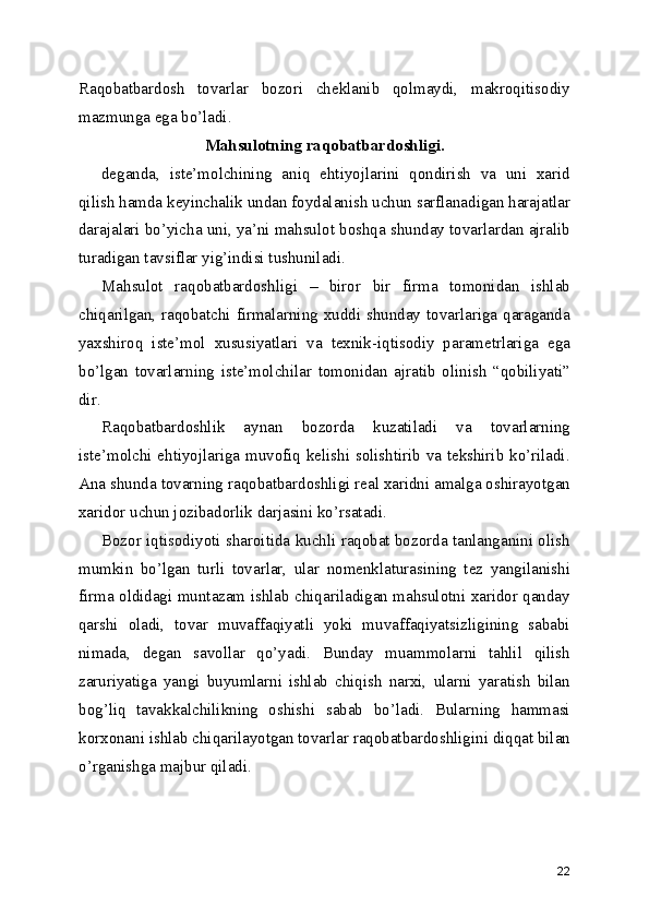 Raqobatbardosh   tovarlar   bozori   cheklanib   qolmaydi,   makroqitisodiy
mazmunga ega bo’ladi.
Mahsulotning raqobatbardoshligi.
deganda,   iste’molchining   aniq   ehtiyojlarini   qondirish   va   uni   xarid
qilish hamda keyinchalik undan foydalanish uchun sarflanadigan harajatlar
darajalari bo’yicha uni, ya’ni mahsulot boshqa shunday tovarlardan ajralib
turadigan tavsiflar yig’indisi tushuniladi.
Mahsulot   raqobatbardoshligi   –   biror   bir   firma   tomonidan   ishlab
chiqarilgan, raqobatchi firmalarning xuddi shunday tovarlariga qaraganda
yaxshiroq   iste’mol   xususiyatlari   va   texnik-iqtisodiy   parametrlariga   ega
bo’lgan   tovarlarning   iste’molchilar   tomonidan   ajratib   olinish   “qobiliyati”
dir.
Raqobatbardoshlik   aynan   bozorda   kuzatiladi   va   tovarlarning
iste’molchi ehtiyojlariga muvofiq kelishi solishtirib va tekshirib ko’riladi.
Ana shunda tovarning raqobatbardoshligi real xaridni amalga oshirayotgan
xaridor uchun jozibadorlik darjasini ko’rsatadi.
Bozor iqtisodiyoti sharoitida kuchli raqobat bozorda tanlanganini olish
mumkin   bo’lgan   turli   tovarlar,   ular   nomenklaturasining   tez   yangilanishi
firma oldidagi muntazam ishlab chiqariladigan mahsulotni xaridor qanday
qarshi   oladi,   tovar   muvaffaqiyatli   yoki   muvaffaqiyatsizligining   sababi
nimada,   degan   savollar   qo’yadi.   Bunday   muammolarni   tahlil   qilish
zaruriyatiga   yangi   buyumlarni   ishlab   chiqish   narxi,   ularni   yaratish   bilan
bog’liq   tavakkalchilikning   oshishi   sabab   bo’ladi.   Bularning   hammasi
korxonani ishlab chiqarilayotgan tovarlar raqobatbardoshligini diqqat bilan
o’rganishga majbur qiladi.
22 