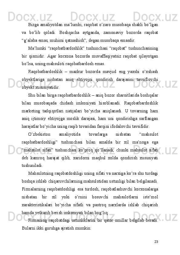 Bizga amaliyotdan ma’lumki, raqobat o’zaro musobaqa shakli bo’lgan
va   bo’lib   qoladi.   Boshqacha   aytganda,   zamonaviy   bozorda   raqobat
“g’alaba emas, muhimi qatnashish”, degan musobaqa emasdir.
Ma’lumki   “raqobatbardoshlik”   tushunchasi   “raqobat”   tushunchasining
bir   qismidir.   Agar   korxona   bozorda   muvaffaqiyatsiz   raqobat   qilayotgan
bo’lsa, uning mahsuloti raqobatbardosh emas.
Raqobatbardoshlik   –   mazkur   bozorda   mavjud   eng   yaxshi   o’xshash
obyektlariga   nisbatan   aniq   ehtiyojni   qondirish   darajasini   tavsiflovchi
obyekt xususiyatidir.
Shu bilan birga raqobatbardoshlik – aniq bozor sharoitlarida boshqalar
bilan   musobaqada   chidash   imkoniyati   hisoblanadi.   Raqobatbardoshlik
marketing   tadqiqotlari   natijalari   bo’yicha   aniqlanadi.   U   tovarning   ham
aniq   ijtimoiy   ehtiyojga   moslik   darajasi,   ham   uni   qondirishga   sarflangan
harajatlar bo’yicha uning raqib tovaridan farqini ifodalovchi tavsifidir.
O’zbekiston   amaliyotida   tovarlarga   nisbatan   “mahsulot
raqobatbardoshligi”   tushunchasi   bilan   amalda   bir   xil   ma’noga   ega
“mahsulot   sifati”   tushunchasi   ko’proq   qo’llanadi,   chunki   mahsulot   sifati
deb   kamroq   harajat   qilib,   xaridorni   maqbul   xolda   qondirish   xususiyati
tushuniladi.
Mahsulotning raqobatdoshligi uning sifati va narxiga ko’ra shu turdagi
boshqa ishlab chiqaruvchilarning mahsulotidan ustunligi bilan belgilanadi.
Firmalarning   raqobatdoshligi   esa   turdosh,   raqobatlashuvchi   korxonalarga
nisbatan   bir   xil   yoki   o’rnini   bosuvchi   mahsulotlarni   iste’mol
xarakteristikalari   bo’yicha   sifatli   va   pastroq   narxlarda   ishlab   chiqarish
hamda yetkazib berish imkoniyati bilan bog’liq.
Firmaning raqobatdagi  ustunliklarini bir qator  omillar belgilab beradi.
Bularni ikki guruhga ajratish mumkin:
23 
