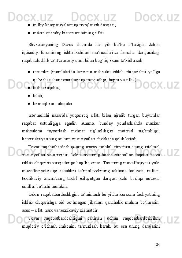 ● milliy kompaniyalarning rivojlanish darajasi;
● makroiqtisodiy biznes muhitning sifati.
Shvetsariyaning   Davos   shahrida   har   yili   bo’lib   o’tadigan   Jahon
iqtisodiy   forumining   ishtirokchilari   ma’ruzalarida   firmalar   darajasidagi
raqobatdoshlik to’rtta asosiy omil bilan bog’liq ekani ta’kidlanadi:
● resurslar   (mamlakatda   korxona   mahsulot   ishlab   chiqarishni   yo’lga
qo’yishi uchun resurslarning mavjudligi, hajmi va sifati);
● tashqi raqobat;
● talab;
● tarmoqlararo aloqalar.
Iste’molchi   nazarida   yuqoriroq   sifati   bilan   ajralib   turgan   buyumlar
raqobat   ustunligiga   egadir.   Ammo,   bunday   yondashishda   mazkur
mahsulotni   tayyorlash   mehnat   sig’imliligini   material   sig’imliligi,
konstruksiyasining muhim xususiyatlari chekkada qolib ketadi.
Tovar   raqobatbardoshligining   asosiy   tashkil   etuvchisi   uning   iste’mol
xususiyatlari  va  narxidir.  Lekin  tovarning  bozor  istiqbollari  faqat  sifat  va
ishlab chiqarish xarajatlariga bog’liq emas. Tovarning muvaffaqiyatli yoki
muvaffaqiyatsizligi   sabablari   ta’minlovchining   reklama   faoliyati,   nufuzi,
texnikaviy   xizmatning   taklif   etilayotgan   darajasi   kabi   boshqa   notovar
omillar bo’lishi mumkin.
Lekin   raqobatbardoshligini   ta’minlash   bo’yicha   korxona   faoliyatining
ishlab   chiqarishga   oid   bo’lmagan   jihatlari   qanchalik   muhim   bo’lmasin,
asos – sifat, narx va texnikaviy xizmatdir.
Tovar   raqobatbardoshligini   oshirish   uchun   raqobatbardoshlikni
miqdoriy   o’lchash   imkonini   ta’minlash   kerak,   bu   esa   uning   darajasini
24 