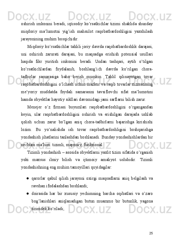 oshirish  imkonini  beradi,  iqtisodiy   ko’rsatkichlar   tizimi  shaklida   shunday
miqdoriy   ma’lumotni   yig’ish   mahsulot   raqobatbardoshligini   yaxshilash
jarayonining muhim bosqichidir. 
Miqdoriy ko’rsatkichlar tahlili joriy davrda raqobatbardoshlik darajasi,
uni   oshirish   zarurati   darajasi,   bu   maqsadga   erishish   potensial   usullari
haqida   fikr   yuritish   imkonini   beradi.   Undan   tashqari,   aytib   o’tilgan
ko’rsatkichlardan   foydalanib,   boshlang’ich   davrda   ko’rilgan   chora-
tadbirlar   samarasiga   baho   berish   mumkin.   Tahlil   qilinayotgan   tovar
raqobatbardoshligini o’lchash uchun mazkur va raqib tovarlar xizmatining
me’yoriy   muddatda   foydali   samarasini   tavsiflovchi   sifat   ma’lumotini
hamda obyektlar hayotiy sikllari davomidagi jami sarflarni bilish zarur.
Menejer   o’z   firmasi   buyumlari   raqobatbardoshligini   o’rgangandan
keyin,   ular   raqobatbardoshligini   oshirish   va   erishilgan   darajada   ushlab
qolish   uchun   zarur   bo’lgan   aniq   chora-tadbirlarni   bajarishga   kirishishi
lozim.   Bu   yo’nalishda   ish   tovar   raqobatbardoshligini   boshqarishga
yondashish jihatlarini tanlashdan boshlanadi. Bunday yondashishlardan bir
nechtasi ma’lum: tizimli, majmuiy, funksional.
Tizimli yondashish – asosida obyektlarni yaxlit tizim sifatida o’rganish
yoki   maxsus   ilmiy   bilish   va   ijtimoiy   amaliyot   uslubidir.   Tizimli
yondashishning eng muhim tamoyillari quyidagilar:
● qarorlar   qabul   qilish   jarayoni   oxirgi   maqsadlarni   aniq   belgilash   va
ravshan ifodalashdan boshlandi;
● doirasida   har   bir   xususiy   yechimning   barcha   oqibatlari   va   o’zaro
bog’lanishlari   aniqlanadigan   butun   muammo   bir   butunlik,   yagona
tizimdek ko’riladi;
25 