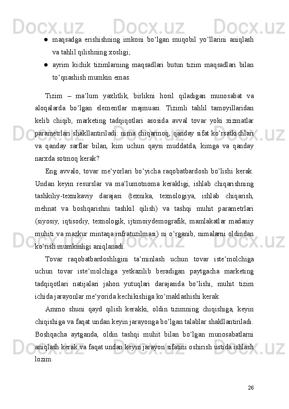 ● maqsadga   erishishning   imkoni   bo’lgan   muqobil   yo’llarini   aniqlash
va tahlil qilishning xosligi;
● ayrim   kichik   tizimlarning   maqsadlari   butun   tizim   maqsadlari   bilan
to’qnashish mumkin emas.
Tizim   –   ma’lum   yaxlitlik,   birlikni   hosil   qiladigan   munosabat   va
aloqalarda   bo’lgan   elementlar   majmuasi.   Tizimli   tahlil   tamoyillaridan
kelib   chiqib,   marketing   tadqiqotlari   asosida   avval   tovar   yoki   xizmatlar
parametrlari shakllantiriladi: nima chiqarmoq, qanday sifat ko’rsatkichlari
va   qanday   sarflar   bilan,   kim   uchun   qaysi   muddatda,   kimga   va   qanday
narxda sotmoq kerak? 
Eng   avvalo,   tovar   me’yorlari   bo’yicha   raqobatbardosh   bo’lishi   kerak.
Undan   keyin   resurslar   va   ma’lumotnoma   kerakligi,   ishlab   chiqarishning
tashkiliy-texnikaviy   darajasi   (texnika,   texnologiya,   ishlab   chiqarish,
mehnat   va   boshqarishni   tashkil   qilish)   va   tashqi   muhit   parametrlari
(siyosiy,   iqtisodiy,   texnologik,   ijtimoiydemografik,   mamlakatlar   madaniy
muhiti va mazkur mintaqa infratuzilmasi) ni o’rganib, nimalarni oldindan
ko’rish mumkinligi aniqlanadi.
Tovar   raqobatbardoshligini   ta’minlash   uchun   tovar   iste’molchiga
uchun   tovar   iste’molchiga   yetkazilib   beradigan   paytgacha   marketing
tadqiqotlari   natijalari   jahon   yutuqlari   darajasida   bo’lishi,   muhit   tizim
ichida jarayonlar me’yorida kechikishiga ko’maklashishi kerak. 
Ammo   shuni   qayd   qilish   kerakki,   oldin   tizimning   chiqishiga,   keyin
chiqishiga va faqat undan keyin jarayonga bo’lgan talablar shakllantiriladi.
Boshqacha   aytganda,   oldin   tashqi   muhit   bilan   bo’lgan   munosabatlarni
aniqlash kerak va faqat undan keyin jarayon sifatini oshirish ustida ishlash
lozim.
26 