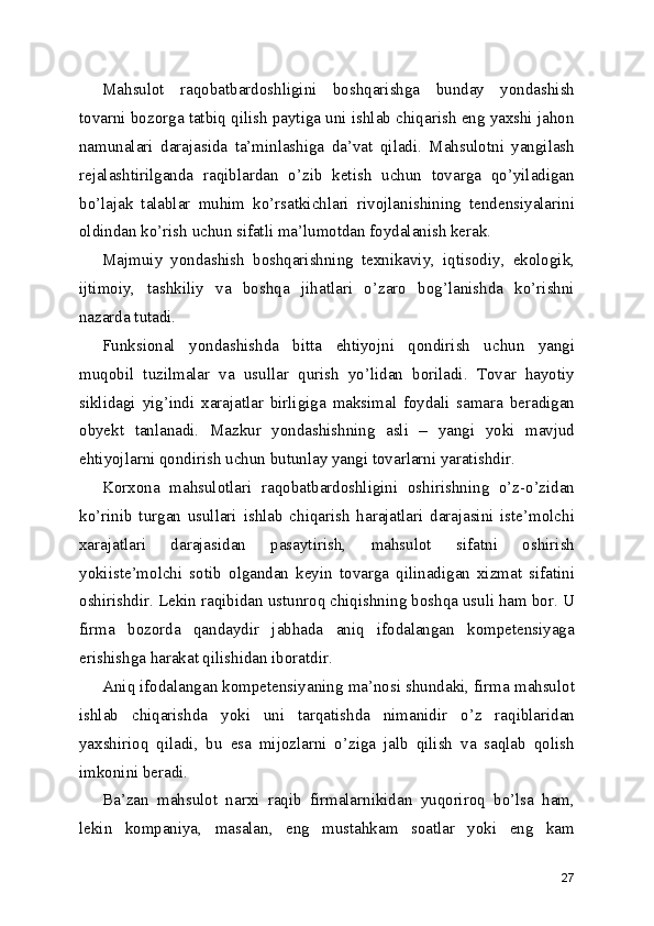 Mahsulot   raqobatbardoshligini   boshqarishga   bunday   yondashish
tovarni bozorga tatbiq qilish paytiga uni ishlab chiqarish eng yaxshi jahon
namunalari   darajasida   ta’minlashiga   da’vat   qiladi.   Mahsulotni   yangilash
rejalashtirilganda   raqiblardan   o’zib   ketish   uchun   tovarga   qo’yiladigan
bo’lajak   talablar   muhim   ko’rsatkichlari   rivojlanishining   tendensiyalarini
oldindan ko’rish uchun sifatli ma’lumotdan foydalanish kerak.
Majmuiy   yondashish   boshqarishning   texnikaviy,   iqtisodiy,   ekologik,
ijtimoiy,   tashkiliy   va   boshqa   jihatlari   o’zaro   bog’lanishda   ko’rishni
nazarda tutadi.
Funksional   yondashishda   bitta   ehtiyojni   qondirish   uchun   yangi
muqobil   tuzilmalar   va   usullar   qurish   yo’lidan   boriladi.   Tovar   hayotiy
siklidagi   yig’indi   xarajatlar   birligiga   maksimal   foydali   samara   beradigan
obyekt   tanlanadi.   Mazkur   yondashishning   asli   –   yangi   yoki   mavjud
ehtiyojlarni qondirish uchun butunlay yangi tovarlarni yaratishdir. 
Korxona   mahsulotlari   raqobatbardoshligini   oshirishning   o’z-o’zidan
ko’rinib   turgan   usullari   ishlab   chiqarish   harajatlari   darajasini   iste’molchi
xarajatlari   darajasidan   pasaytirish,   mahsulot   sifatni   oshirish
yokiiste’molchi   sotib   olgandan   keyin   tovarga   qilinadigan   xizmat   sifatini
oshirishdir. Lekin raqibidan ustunroq chiqishning boshqa usuli ham bor. U
firma   bozorda   qandaydir   jabhada   aniq   ifodalangan   kompetensiyaga
erishishga harakat qilishidan iboratdir.
Aniq ifodalangan kompetensiyaning ma’nosi shundaki, firma mahsulot
ishlab   chiqarishda   yoki   uni   tarqatishda   nimanidir   o’z   raqiblaridan
yaxshirioq   qiladi,   bu   esa   mijozlarni   o’ziga   jalb   qilish   va   saqlab   qolish
imkonini beradi.
Ba’zan   mahsulot   narxi   raqib   firmalarnikidan   yuqoriroq   bo’lsa   ham,
lekin   kompaniya,   masalan,   eng   mustahkam   soatlar   yoki   eng   kam
27 