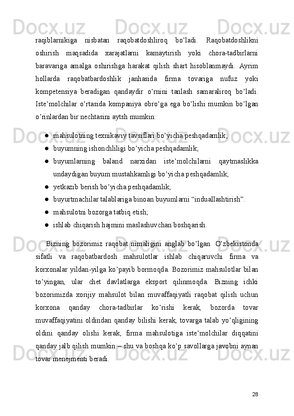raqiblarnikiga   nisbatan   raqobatdoshliroq   bo’ladi.   Raqobatdoshlikni
oshirish   maqsadida   xarajatlarni   kamaytirish   yoki   chora-tadbirlarni
baravariga   amalga   oshirishga   harakat   qilish   shart   hisoblanmaydi.   Ayrim
hollarda   raqobatbardoshlik   janhasida   firma   tovariga   nufuz   yoki
kompetensiya   beradigan   qandaydir   o’rnini   tanlash   samaraliroq   bo’ladi.
Iste’molchilar   o’rtasida   kompaniya   obro’ga   ega   bo’lishi   mumkin   bo’lgan
o’rinlardan bir nechtasini aytsh mumkin:
● mahsulotning texnikaviy tavsiflari bo’yicha peshqadamlik;
● buyumning ishonchliligi bo’yicha peshqadamlik;
● buyumlarning   baland   narxidan   iste’molchilarni   qaytmaslikka
undaydigan buyum mustahkamligi bo’yicha peshqadamlik;
● yetkazib berish bo’yicha peshqadamlik;
● buyurtmachilar talablariga binoan buyumlarni “induallashtirish”.
● mahsulotni bozorga tatbiq etish;
● ishlab chiqarish hajmini maslashuvchan boshqarish.
Bizning   bozorimiz   raqobat   nimaligini   anglab   bo’lgan.   O’zbekistonda
sifatli   va   raqobatbardosh   mahsulotlar   ishlab   chiqaruvchi   firma   va
korxonalar  yildan-yilga  ko’payib  bormoqda.  Bozorimiz  mahsulotlar  bilan
to’yingan,   ular   chet   davlatlarga   eksport   qilinmoqda.   Bizning   ichki
bozorimizda   xorijiy   mahsulot   bilan   muvaffaqiyatli   raqobat   qilish   uchun
korxona   qanday   chora-tadbirlar   ko’rishi   kerak,   bozorda   tovar
muvaffaqiyatini oldindan  qanday bilishi  kerak,  tovarga talab yo’qligining
oldini   qanday   olishi   kerak,   firma   mahsulotiga   iste’molchilar   diqqatini
qanday jalb qilish mumkin – shu va boshqa ko’p savollarga javobni aynan
tovar menejmenti beradi. 
28 