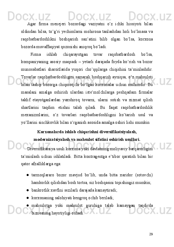 Agar   firma   menejeri   bozordagi   vaziyatni   o’z   ichki   hissiyoti   bilan
oldindan  bilsa,  to’g’ri  yechimlarni  mohirona  tanlashdan  holi  bo’lmasa  va
raqobatbardoshlikni   boshqarish   san’atini   bilib   olgan   bo’lsa,   korxona
bozorda muvaffaqiyat qozonishi aniqroq bo’ladi.
Firma   ishlab   chiqarayotgan   tovar   raqobatbardosh   bo’lsa,
kompaniyaning   asosiy   maqsadi   –   yetarli   darajada   foyda   ko’rish   va   bozor
munosabatlari   sharoitlarida   yuqori   cho’qqilarga   chiqishini   ta’minlashdir.
Tovarlar  raqobatbardoshligini  samarali  boshqarish  ayniqsa,  o’z  mahsuloti
bilan tashqi bozorga chiqmoqchi bo’lgan korxonalar uchun muhimdir. Bu
masalani   amalga   oshirish   ulardan   iste’molchilarga   peshqadam   firmalar
taklif   etayotganlardan   yaxshiroq   tovarni,   ularni   sotish   va   xizmat   qilish
shartlarini   taqdim   etishni   talab   qiladi.   Bu   faqat   raqobatbardoshlik
mexanizmlarini,   o’z   tovarlari   raqobatbardoshligini   ko’tarish   usul   va
yo’llarini sinchkovlik bilan o’rganish asosida amalga oshiri lishi mumkin
Korxonalarda ishlab chiqarishni diversifikatsiyalash,
modernizatsiyalash va mahsulot sifatini oshirish usullari.
Diversifikatsiya usuli korxona yoki davlatning moliyaviy barqarorligini
ta’minlash   uchun   ishlatiladi.   Bitta   kontragentga   e’tibor   qaratish   bilan   bir
qator afzalliklarga ega:
● tarmoqlararo   bozor   mavjud   bo’lib,   unda   bitta   xaridor   (sotuvchi)
hamkorlik qilishdan bosh tortsa, siz boshqasini topishingiz mumkin;
● bankrotlik xavfini sezilarli darajada kamaytiradi;
● korxonaning salohiyati kengroq ochib beriladi;
● mahsulotga   yoki   mahsulot   guruhiga   talab   kamaygan   taqdirda
biznesning hayotiyligi oshadi.
29