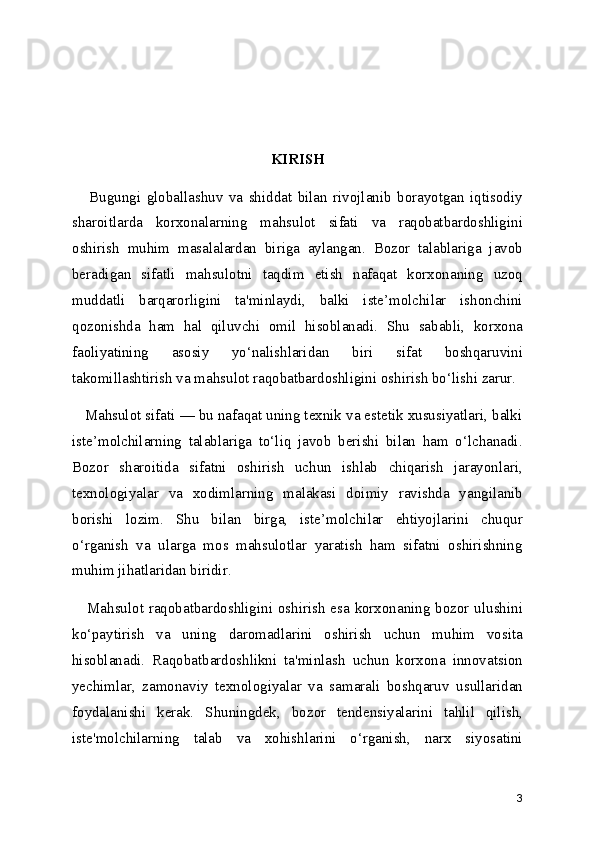 KIRISH
      Bugungi   globallashuv   va   shiddat   bilan   rivojlanib   borayotgan   iqtisodiy
sharoitlarda   korxonalarning   mahsulot   sifati   va   raqobatbardoshligini
oshirish   muhim   masalalardan   biriga   aylangan.   Bozor   talablariga   javob
beradigan   sifatli   mahsulotni   taqdim   etish   nafaqat   korxonaning   uzoq
muddatli   barqarorligini   ta'minlaydi,   balki   iste’molchilar   ishonchini
qozonishda   ham   hal   qiluvchi   omil   hisoblanadi.   Shu   sababli,   korxona
faoliyatining   asosiy   yo‘nalishlaridan   biri   sifat   boshqaruvini
takomillashtirish va mahsulot raqobatbardoshligini oshirish bo‘lishi zarur.
   Mahsulot sifati — bu nafaqat uning texnik va estetik xususiyatlari, balki
iste’molchilarning   talablariga   to‘liq   javob   berishi   bilan   ham   o‘lchanadi.
Bozor   sharoitida   sifatni   oshirish   uchun   ishlab   chiqarish   jarayonlari,
texnologiyalar   va   xodimlarning   malakasi   doimiy   ravishda   yangilanib
borishi   lozim.   Shu   bilan   birga,   iste’molchilar   ehtiyojlarini   chuqur
o‘rganish   va   ularga   mos   mahsulotlar   yaratish   ham   sifatni   oshirishning
muhim jihatlaridan biridir.
     Mahsulot raqobatbardoshligini oshirish esa korxonaning bozor ulushini
ko‘paytirish   va   uning   daromadlarini   oshirish   uchun   muhim   vosita
hisoblanadi.   Raqobatbardoshlikni   ta'minlash   uchun   korxona   innovatsion
yechimlar,   zamonaviy   texnologiyalar   va   samarali   boshqaruv   usullaridan
foydalanishi   kerak.   Shuningdek,   bozor   tendensiyalarini   tahlil   qilish,
iste'molchilarning   talab   va   xohishlarini   o‘rganish,   narx   siyosatini
3 