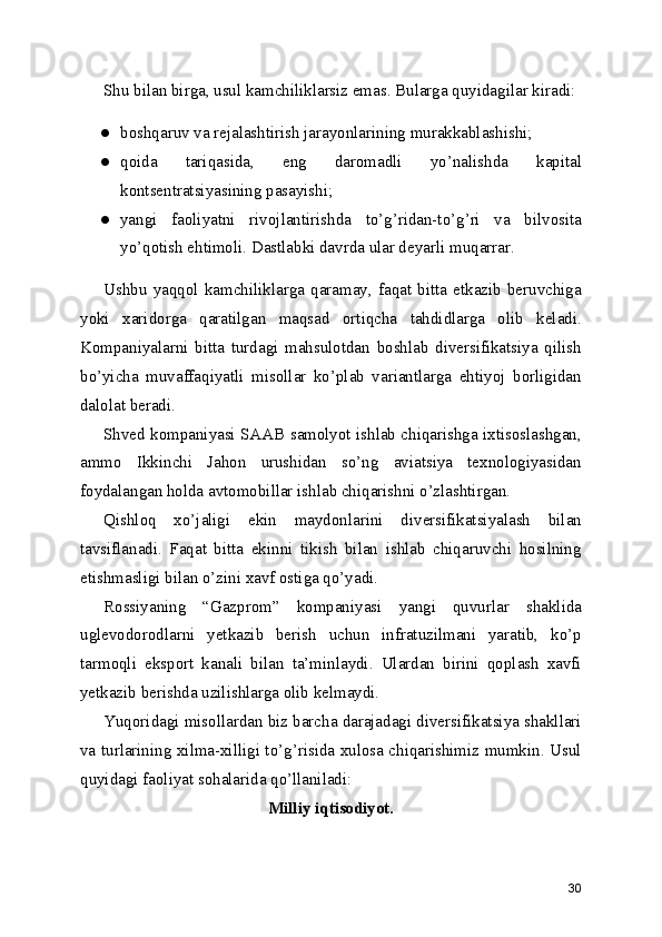 Shu bilan birga, usul kamchiliklarsiz emas. Bularga quyidagilar kiradi:
● boshqaruv va rejalashtirish jarayonlarining murakkablashishi;
● qoida   tariqasida,   eng   daromadli   yo’nalishda   kapital
kontsentratsiyasining pasayishi;
● yangi   faoliyatni   rivojlantirishda   to’g’ridan-to’g’ri   va   bilvosita
yo’qotish ehtimoli. Dastlabki davrda ular deyarli muqarrar.
Ushbu   yaqqol   kamchiliklarga   qaramay,   faqat   bitta   etkazib   beruvchiga
yoki   xaridorga   qaratilgan   maqsad   ortiqcha   tahdidlarga   olib   keladi.
Kompaniyalarni   bitta   turdagi   mahsulotdan   boshlab   diversifikatsiya   qilish
bo’yicha   muvaffaqiyatli   misollar   ko’plab   variantlarga   ehtiyoj   borligidan
dalolat beradi.
Shved kompaniyasi SAAB samolyot ishlab chiqarishga ixtisoslashgan,
ammo   Ikkinchi   Jahon   urushidan   so’ng   aviatsiya   texnologiyasidan
foydalangan holda avtomobillar ishlab chiqarishni o’zlashtirgan.
Qishloq   xo’jaligi   ekin   maydonlarini   diversifikatsiyalash   bilan
tavsiflanadi.   Faqat   bitta   ekinni   tikish   bilan   ishlab   chiqaruvchi   hosilning
etishmasligi bilan o’zini xavf ostiga qo’yadi.
Rossiyaning   “Gazprom”   kompaniyasi   yangi   quvurlar   shaklida
uglevodorodlarni   yetkazib   berish   uchun   infratuzilmani   yaratib,   ko’p
tarmoqli   eksport   kanali   bilan   ta’minlaydi.   Ulardan   birini   qoplash   xavfi
yetkazib berishda uzilishlarga olib kelmaydi.
Yuqoridagi misollardan biz barcha darajadagi diversifikatsiya shakllari
va turlarining xilma-xilligi to’g’risida xulosa chiqarishimiz mumkin. Usul
quyidagi faoliyat sohalarida qo’llaniladi:
Milliy iqtisodiyot.
30 