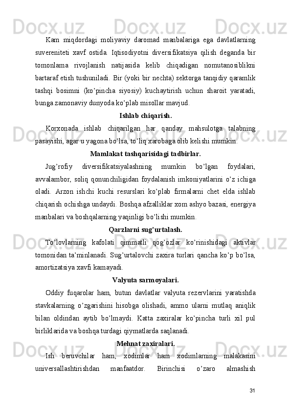 Kam   miqdordagi   moliyaviy   daromad   manbalariga   ega   davlatlarning
suvereniteti   xavf   ostida.   Iqtisodiyotni   diversifikatsiya   qilish   deganda   bir
tomonlama   rivojlanish   natijasida   kelib   chiqadigan   nomutanosiblikni
bartaraf etish tushuniladi. Bir (yoki bir nechta) sektorga tanqidiy qaramlik
tashqi   bosimni   (ko’pincha   siyosiy)   kuchaytirish   uchun   sharoit   yaratadi,
bunga zamonaviy dunyoda ko’plab misollar mavjud.
Ishlab chiqarish.
Korxonada   ishlab   chiqarilgan   har   qanday   mahsulotga   talabning
pasayishi, agar u yagona bo’lsa, to’liq xarobaga olib kelishi mumkin.
Mamlakat tashqarisidagi tadbirlar.
Jug’rofiy   diversifikatsiyalashning   mumkin   bo’lgan   foydalari,
avvalambor,  soliq  qonunchiligidan  foydalanish   imkoniyatlarini  o’z  ichiga
oladi.   Arzon   ishchi   kuchi   resurslari   ko’plab   firmalarni   chet   elda   ishlab
chiqarish ochishga undaydi. Boshqa afzalliklar xom ashyo bazasi, energiya
manbalari va boshqalarning yaqinligi bo’lishi mumkin.
Qarzlarni sug’urtalash.
To’lovlarning   kafolati   qimmatli   qog’ozlar   ko’rinishidagi   aktivlar
tomonidan ta’minlanadi. Sug’urtalovchi zaxira turlari qancha ko’p bo’lsa,
amortizatsiya xavfi kamayadi.
Valyuta sarmoyalari.
Oddiy   fuqarolar   ham,   butun   davlatlar   valyuta   rezervlarini   yaratishda
stavkalarning   o’zgarishini   hisobga   olishadi,   ammo   ularni   mutlaq   aniqlik
bilan   oldindan   aytib   bo’lmaydi.   Katta   zaxiralar   ko’pincha   turli   xil   pul
birliklarida va boshqa turdagi qiymatlarda saqlanadi.
Mehnat zaxiralari.
Ish   beruvchilar   ham,   xodimlar   ham   xodimlarning   malakasini
universallashtirishdan   manfaatdor.   Birinchisi   o’zaro   almashish
31 