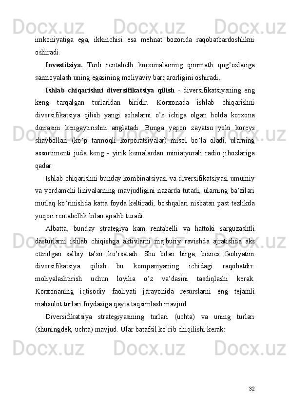 imkoniyatiga   ega,   ikkinchisi   esa   mehnat   bozorida   raqobatbardoshlikni
oshiradi.
Investitsiya.   Turli   rentabelli   korxonalarning   qimmatli   qog’ozlariga
sarmoyalash uning egasining moliyaviy barqarorligini oshiradi.
Ishlab   chiqarishni   diversifikatsiya   qilish   -   diversifikatsiyaning   eng
keng   tarqalgan   turlaridan   biridir.   Korxonada   ishlab   chiqarishni
diversifikatsiya   qilish   yangi   sohalarni   o’z   ichiga   olgan   holda   korxona
doirasini   kengaytirishni   anglatadi.   Bunga   yapon   zayatsu   yoki   koreys
shaybollari   (ko’p   tarmoqli   korporatsiyalar)   misol   bo’la   oladi,   ularning
assortimenti   juda   keng   -   yirik   kemalardan   miniatyurali   radio   jihozlariga
qadar.
Ishlab chiqarishni bunday kombinatsiyasi va diversifikatsiyasi umumiy
va yordamchi liniyalarning mavjudligini nazarda tutadi, ularning ba’zilari
mutlaq ko’rinishda katta foyda keltiradi, boshqalari nisbatan past tezlikda
yuqori rentabellik bilan ajralib turadi.
Albatta,   bunday   strategiya   kam   rentabelli   va   hattoki   sarguzashtli
dasturlarni   ishlab   chiqishga   aktivlarni   majburiy   ravishda   ajratishda   aks
ettirilgan   salbiy   ta’sir   ko’rsatadi.   Shu   bilan   birga,   biznes   faoliyatini
diversifikatsiya   qilish   bu   kompaniyaning   ichidagi   raqobatdir:
moliyalashtirish   uchun   loyiha   o’z   va’dasini   tasdiqlashi   kerak.
Korxonaning   iqtisodiy   faoliyati   jarayonida   resurslarni   eng   tejamli
mahsulot turlari foydasiga qayta taqsimlash mavjud.
Diversifikatsiya   strategiyasining   turlari   (uchta)   va   uning   turlari
(shuningdek, uchta) mavjud. Ular batafsil ko’rib chiqilishi kerak:
32 