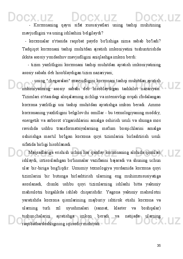     -   Korxonaning   qaysi   sifat   xususiyatlari   uning   tashqi   muhitining
mavjudligini va uning ishlashini belgilaydi?
  -   korxonalar   o'rtasida   raqobat   paydo   bo'lishiga   nima   sabab   bo'ladi?
Tadqiqot   korxonani   tashqi   muhitdan   ajratish   imkoniyatini   tushuntirishda
ikkita asosiy yondashuv mavjudligini aniqlashga imkon berdi:
      -   tizim   yaxlitligini   korxonani   tashqi   muhitdan   ajratish   imkoniyatining
asosiy sababi deb hisoblaydigan tizim nazariyasi;
        - uning "chegaralari" mavjudligini korxonani tashqi muhitdan ajratish
imkoniyatining   asosiy   sababi   deb   hisoblaydigan   tashkilot   nazariyasi.
Tizimlari o'rtasidagi aloqalarning zichligi va intensivligi orqali ifodalangan
korxona   yaxlitligi   uni   tashqi   muhitdan   ajratishga   imkon   beradi.   Ammo
korxonaning yaxlitligini belgilovchi omillar - bu texnologiyaning moddiy,
energetik   va   axborot   o'zgarishlarini   amalga   oshirish   usuli   va   shunga   mos
ravishda   ushbu   transformatsiyalarning   ma'lum   bosqichlarini   amalga
oshirishga   mas'ul   bo'lgan   korxona   quyi   tizimlarini   birlashtirish   usuli
sifatida birligi hisoblanadi.
       Maqsadlariga erishish uchun har qanday korxonaning alohida qismlari
ishlaydi,   ixtisoslashgan   bo'linmalar   vazifasini   bajaradi   va   shuning   uchun
ular   bir-biriga   bog'liqdir.   Umumiy   texnologiya   yordamida   korxona   quyi
tizimlarini   bir   butunga   birlashtirish   ularning   eng   muhimxususiyatiga
asoslanadi,   chunki   ushbu   quyi   tizimlarning   ishlashi   bitta   yakuniy
mahsulotni   birgalikda   ishlab   chiqarishdir.   Yagona   yakuniy   mahsulotni
yaratishda   korxona   qismlarining   majburiy   ishtirok   etishi   korxona   va
ularning   turli   xil   uyushmalari   (sanoat,   klaster   va   boshqalar)
tushunchalarini   ajratishga   imkon   beradi   va   natijada   ularning
raqobatbardoshligining iqtisodiy mohiyati:
35 