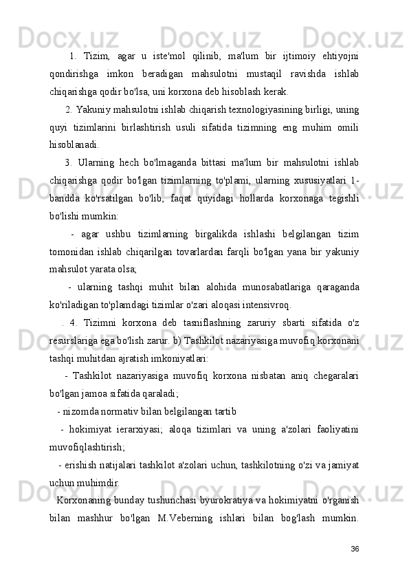      1.   Tizim,   agar   u   iste'mol   qilinib,   ma'lum   bir   ijtimoiy   ehtiyojni
qondirishga   imkon   beradigan   mahsulotni   mustaqil   ravishda   ishlab
chiqarishga qodir bo'lsa, uni korxona deb hisoblash kerak.
      2. Yakuniy mahsulotni ishlab chiqarish texnologiyasining birligi, uning
quyi   tizimlarini   birlashtirish   usuli   sifatida   tizimning   eng   muhim   omili
hisoblanadi.
      3.   Ularning   hech   bo'lmaganda   bittasi   ma'lum   bir   mahsulotni   ishlab
chiqarishga   qodir   bo'lgan   tizimlarning   to'plami,   ularning   xususiyatlari   1-
bandda   ko'rsatilgan   bo'lib,   faqat   quyidagi   hollarda   korxonaga   tegishli
bo'lishi mumkin:
      -   agar   ushbu   tizimlarning   birgalikda   ishlashi   belgilangan   tizim
tomonidan   ishlab   chiqarilgan   tovarlardan   farqli   bo'lgan   yana   bir   yakuniy
mahsulot yarata olsa;
      -   ularning   tashqi   muhit   bilan   alohida   munosabatlariga   qaraganda
ko'riladigan to'plamdagi tizimlar o'zari aloqasi intensivroq.
    .   4.   Tizimni   korxona   deb   tasniflashning   zaruriy   sbarti   sifatida   o'z
resurslariga ega bo'lish zarur. b) Tashkilot nazariyasiga muvofiq korxonani
tashqi muhitdan ajratish imkoniyatlari:
      -   Tashkilot   nazariyasiga   muvofiq   korxona   nisbatan   aniq   chegaralari
bo'lgan jamoa sifatida qaraladi;
   - nizomda normativ bilan belgilangan tartib
    -   hokimiyat   ierarxiyasi;   aloqa   tizimlari   va   uning   a'zolari   faoliyatini
muvofiqlashtirish;
    - erishish natijalari tashkilot a'zolari uchun, tashkilotning o'zi va jamiyat
uchun muhimdir. 
   Korxonaning bunday tushunchasi byurokratiya va hokimiyatni o'rganish
bilan   mashhur   bo'lgan   M.Veberning   ishlari   bilan   bog'lash   mumkin.
36 