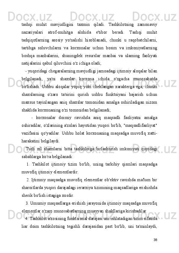 tashqi   muhit   mavjudligini   taxmin   qiladi.   Tashkilotning   zamonaviy
nazariyalari   atrof-muhitga   alohida   e'tibor   beradi.   Tashqi   muhit
tadqiqotlarning   asosiy   yo'nalishi   hisoblanadi,   chunki   u   raqobatchilarni,
tartibga   soluvchilarni   va   korxonalar   uchun   bosim   va   imkoniyatlarning
boshqa   manbalarini,   shuningdek   resurslar   manbai   va   ulaming   faoliyati
natijalarini qabul qiluvchini o'z ichiga oladi;
   - yuqoridagi chegaralarning mavjudligi jamoadagi ijtimoiy aloqalar bilan
belgilanadi,   ya'ni   shaxslar   korxona   ichida   o'zgacha   munosabatda
bo'lishadi.   Ushbu   aloqalar   yopiq   yoki   cheklangan   xarakterga   ega,   chunki
shaxslarning   o'zaro   ta'sirini   qurish   ushbu   funktsiyani   bajarish   uchun
maxsus   tayinlangan   aniq   shaxslar   tomonidan   amalga   oshiriladigan   nizom
shaklida korxonaning o'zi tomonidan belgilanadi;
      -   korxonalar   doimiy   ravishda   aniq   maqsadli   faoliyatni   amalga
oshiradilar, o'zlarining a'zolari hayotidan yuqori bo'lib, "maqsadlifaoliyat"
vazifasini   qo'yadilar.   Ushbu   holat   korxonaning   maqsadga   muvofiq   xatti-
harakatini belgilaydi.
    Turli   xil   shaxslarni   bitta   tashkilotga   birlashtirish   imkoniyati   quyidagi
sabablarga ko'ra belgilanadi:
    1.   Tashkilot   ijtimoiy   tizim   bo'lib,   uning   tarkibiy   qismlari   maqsadga
muvofiq ijtimoiy elementlardir.
     2. Ijtimoiy maqsadga muvofiq elementlar ob'ektiv  ravishda ma'lum  bir
sharoitlarda yuqori darajadagi ierarxiya tizimining maqsadlariga erishishda
sherik bo'lish istagiga xosdir.
   3. Umumiy maqsadlarga erishish jarayonida ijtimoiy maqsadga muvofiq
elementlar o'zaro munosabatlarning muayyan shakllariga kirishadilar.
   4. Tashkilot a'zosining funktsional darajasi uni ishlatadigan tizim sifatida
liar   doim   tashkilotning   tegishli   darajasidan   past   bo'lib,   uni   ta'minlaydi,
38 