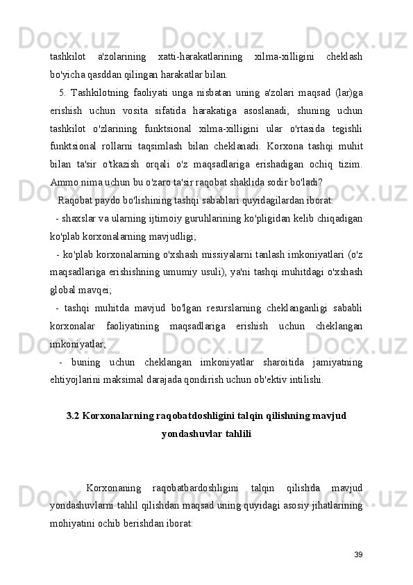 tashkilot   a'zolarining   xatti-harakatlarining   xilma-xilligini   cheklash
bo'yicha qasddan qilingan harakatlar bilan.
    5.   Tashkilotning   faoliyati   unga   nisbatan   uning   a'zolari   maqsad   (lar)ga
erishish   uchun   vosita   sifatida   harakatiga   asoslanadi,   shuning   uchun
tashkilot   o'zlarining   funktsional   xilma-xilligini   ular   o'rtasida   tegishli
funktsional   rollarni   taqsimlash   bilan   cheklanadi.   Korxona   tashqi   muhit
bilan   ta'sir   o'tkazish   orqali   o'z   maqsadlariga   erishadigan   ochiq   tizim.
Ammo nima uchun bu o'zaro ta'sir raqobat shaklida sodir bo'ladi?
   Raqobat paydo bo'lishining tashqi sabablari quyidagilardan iborat:
  - shaxslar va ularning ijtimoiy guruhlarining ko'pligidan kelib chiqadigan
ko'plab korxonalarning mavjudligi;
   - ko'plab korxonalarning o'xshash missiyalarni tanlash imkoniyatlari (o'z
maqsadlariga erishishning umumiy usuli), ya'ni tashqi muhitdagi o'xshash
global mavqei;
  -   tashqi   muhitda   mavjud   bo'lgan   resurslarning   cheklanganligi   sababli
korxonalar   faoliyatining   maqsadlariga   erishish   uchun   cheklangan
imkoniyatlar;
  -   buning   uchun   cheklangan   imkoniyatlar   sharoitida   jamiyatning
ehtiyojlarini maksimal darajada qondirish uchun ob'ektiv intilishi. 
3.2 Korxonalarning raqobatdoshligini talqin qilishning mavjud
yondashuvlar tahlili 
      Korxonaning   raqobatbardoshligini   talqin   qilishda   mavjud
yondashuvlarni tahlil qilishdan maqsad uning quyidagi asosiy jihatlarining
mohiyatini ochib berishdan iborat:
39 