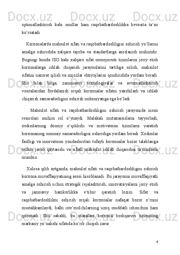 optimallashtirish   kabi   omillar   ham   raqobatbardoshlikka   bevosita   ta’sir
ko‘rsatadi.
     Korxonalarda mahsulot sifati va raqobatbardoshligini oshirish yo‘llarini
amalga   oshirishda   xalqaro   tajriba   va   standartlarga   asoslanish   muhimdir.
Bugungi   kunda   ISO   kabi   xalqaro   sifat   menejmenti   tizimlarini   joriy   etish
korxonalarga   ishlab   chiqarish   jarayonlarini   tartibga   solish,   mahsulot
sifatini nazorat qilish va mijozlar ehtiyojlarini qondirishda yordam beradi.
Shu   bilan   birga,   zamonaviy   texnologiyalar   va   avtomatlashtirish
vositalaridan   foydalanish   orqali   korxonalar   sifatni   yaxshilash   va   ishlab
chiqarish samaradorligini oshirish imkoniyatiga ega bo‘ladi.
      Mahsulot   sifati   va   raqobatbardoshligini   oshirish   jarayonida   inson
resurslari   muhim   rol   o‘ynaydi.   Malakali   mutaxassislarni   tayyorlash,
xodimlarning   doimiy   o‘qitilishi   va   motivatsion   tizimlarni   yaratish
korxonaning umumiy samaradorligini oshirishga yordam beradi. Xodimlar
faolligi  va  innovatsion  yondashuvlari  tufayli  korxonalar  bozor  talablariga
tezkor   javob   qaytarishi   va   sifatli   mahsulot   ishlab   chiqarishni   ta’minlashi
mumkin.
     Xulosa  qilib aytganda,  mahsulot sifati va raqobatbardoshligini oshirish
korxona muvaffaqiyatining asosi hisoblanadi. Bu jarayonni muvaffaqiyatli
amalga  oshirish   uchun   strategik   rejalashtirish,  innovatsiyalarni  joriy   etish
va   jamoaviy   hamkorlikka   e’tibor   qaratish   lozim.   Sifat   va
raqobatbardoshlikni   oshirish   orqali   korxonalar   nafaqat   bozor   o‘rnini
mustahkamlaydi,   balki   iste’molchilarning   uzoq   muddatli   ishonchini   ham
qozonadi.   Shu   sababli,   bu   masalani   korxona   boshqaruvi   tizimining
markaziy yo‘nalishi sifatida ko‘rib chiqish zarur.
4 