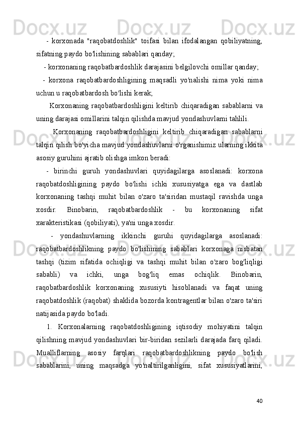       -   korxonada   "raqobatdoshlik"   toifasi   bilan   ifodalangan   qobiliyatning,
sifatning paydo bo'lishining sabablari qanday;
    - korxonaning raqobatbardoshlik darajasini belgilovchi omillar qanday;
    -   korxona   raqobatbardoshligining   maqsadli   yo'nalishi   nima   yoki   nima
uchun u raqobatbardosh bo'lishi kerak;
         Korxonaning raqobatbardoshligini keltirib chiqaradigan sabablarni va
uning darajasi omillarini talqin qilishda mavjud yondashuvlarni tahlili.   
        Korxonaning   raqobatbardoshligini   keltirib   chiqaradigan   sabablarni
talqin qilish bo'yicha mavjud yondashuvlarni o'rganishimiz ularning ikkita
asosiy guruhini ajratib olishga imkon beradi:
    -   birinchi   guruh   yondashuvlari   quyidagilarga   asoslanadi:   korxona
raqobatdoshligining   paydo   bo'lishi   ichki   xususiyatga   ega   va   dastlab
korxonaning   tashqi   muhit   bilan   o'zaro   ta'siridan   mustaqil   ravishda   unga
xosdir.   Binobarin,   raqobatbardoshlik   -   bu   korxonaning   sifat
xarakteristikasi (qobiliyati), ya'ni unga xosdir.
    -   yondashuvlarning   ikkinchi   guruhi   quyidagilarga   asoslanadi:
raqobatbardoshlikning   paydo   bo'lishining   sabablari   korxonaga   nisbatan
tashqi   (tizim   sifatida   ochiqligi   va   tashqi   muhit   bilan   o'zaro   bog'liqligi
sababli)   va   ichki,   unga   bog'liq   emas   ochiqlik.   Binobarin,
raqobatbardoshlik   korxonaning   xususiyti   hisoblanadi   va   faqat   uning
raqobatdoshlik (raqobat) shaklida bozorda kontragentlar bilan o'zaro ta'siri
natijasida paydo bo'ladi.
    1.   Korxonalarning   raqobatdoshligining   iqtisodiy   mohiyatini   talqin
qilishning mavjud  yondashuvlari  bir-biridan  sezilarli  darajada farq qiladi.
Mualliflarning   asosiy   farqlari   raqobatbardoshlikning   paydo   bo'lish
sabablarini,   uning   maqsadga   yo'naltirilganligini,   sifat   xususiyatlarini,
40 