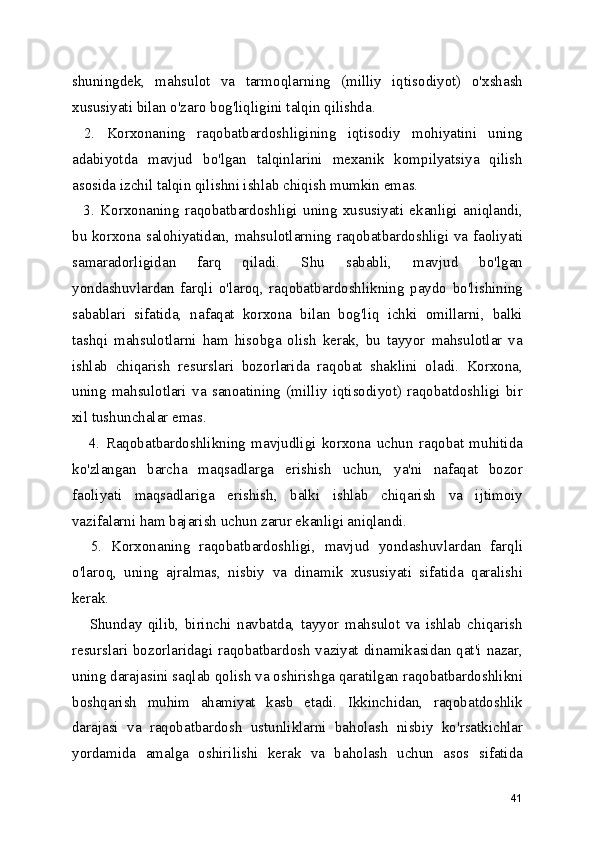 shuningdek,   mahsulot   va   tarmoqlarning   (milliy   iqtisodiyot)   o'xshash
xususiyati bilan o'zaro bog'liqligini talqin qilishda.
  2.   Korxonaning   raqobatbardoshligining   iqtisodiy   mohiyatini   uning
adabiyotda   mavjud   bo'lgan   talqinlarini   mexanik   kompilyatsiya   qilish
asosida izchil talqin qilishni ishlab chiqish mumkin emas. 
    3.   Korxonaning   raqobatbardoshligi   uning   xususiyati   ekanligi   aniqlandi,
bu korxona salohiyatidan, mahsulotlarning raqobatbardoshligi va faoliyati
samaradorligidan   farq   qiladi.   Shu   sababli,   mavjud   bo'lgan
yondashuvlardan   farqli   o'laroq,   raqobatbardoshlikning   paydo   bo'lishining
sabablari   sifatida,   nafaqat   korxona   bilan   bog'liq   ichki   omillarni,   balki
tashqi   mahsulotlarni   ham   hisobga   olish   kerak,   bu   tayyor   mahsulotlar   va
ishlab   chiqarish   resurslari   bozorlarida   raqobat   shaklini   oladi.   Korxona,
uning   mahsulotlari   va   sanoatining   (milliy   iqtisodiyot)   raqobatdoshligi   bir
xil tushunchalar emas.
      4.   Raqobatbardoshlikning   mavjudligi   korxona   uchun   raqobat   muhitida
ko'zlangan   barcha   maqsadlarga   erishish   uchun,   ya'ni   nafaqat   bozor
faoliyati   maqsadlariga   erishish,   balki   ishlab   chiqarish   va   ijtimoiy
vazifalarni ham bajarish uchun zarur ekanligi aniqlandi.
    5.   Korxonaning   raqobatbardoshligi,   mavjud   yondashuvlardan   farqli
o'laroq,   uning   ajralmas,   nisbiy   va   dinamik   xususiyati   sifatida   qaralishi
kerak.
      Shunday   qilib,   birinchi   navbatda,   tayyor   mahsulot   va   ishlab   chiqarish
resurslari bozorlaridagi raqobatbardosh vaziyat dinamikasidan qat'i nazar,
uning darajasini saqlab qolish va oshirishga qaratilgan raqobatbardoshlikni
boshqarish   muhim   ahamiyat   kasb   etadi.   Ikkinchidan,   raqobatdoshlik
darajasi   va   raqobatbardosh   ustunliklarni   baholash   nisbiy   ko'rsatkichlar
yordamida   amalga   oshirilishi   kerak   va   baholash   uchun   asos   sifatida
41 