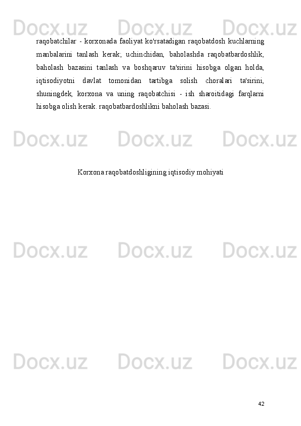 raqobatchilar   -   korxonada   faoliyat   ko'rsatadigan   raqobatdosh   kuchlarning
manbalarini   tanlash   kerak;   uchinchidan,   baholashda   raqobatbardoshlik,
baholash   bazasini   tanlash   va   boshqaruv   ta'sirini   hisobga   olgan   holda,
iqtisodiyotni   davlat   tomonidan   tartibga   solish   choralari   ta'sirini,
shuningdek,   korxona   va   uning   raqobatchisi   -   ish   sharoitidagi   farqlarni
hisobga olish kerak. raqobatbardoshlikni baholash bazasi. 
Korxona raqobatdoshligining iqtisodiy mohiyati 
42 