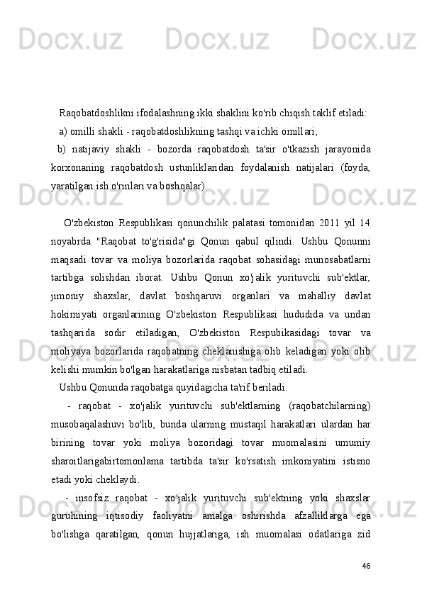    Raqobatdoshlikni ifodalashning ikki shaklini ko'rib chiqish taklif etiladi:
   a) omilli shakli - raqobatdoshlikning tashqi va ichki omillari;
  b)   natijaviy   shakli   -   bozorda   raqobatdosh   ta'sir   o'tkazish   jarayonida
korxonaning   raqobatdosh   ustunliklaridan   foydalanish   natijalari   (foyda,
yaratilgan ish o'rinlari va boshqalar). 
      O'zbekiston   Respublikasi   qonunchilik   palatasi   tomonidan   2011   yil   14
noyabrda   "Raqobat   to'g'risida"gi   Qonun   qabul   qilindi.   Ushbu   Qonunni
maqsadi   tovar   va   moliya   bozorlarida   raqobat   sohasidagi   munosabatlarni
tartibga   solishdan   iborat.   Ushbu   Qonun   xo'jalik   yurituvchi   sub'ektlar,
jimoniy   shaxslar,   davlat   boshqaruvi   organlari   va   mahalliy   davlat
hokimiyati   organlarining   O'zbekiston   Respublikasi   hududida   va   undan
tashqarida   sodir   etiladigan,   O'zbekiston   Respubikasidagi   tovar   va
moliyaya   bozorlarida   raqobatning   cheklanishiga   olib   keladigan   yoki   olib
kelishi mumkin bo'lgan harakatlariga nisbatan tadbiq etiladi.
   Ushbu Qonunda raqobatga quyidagicha ta'rif beriladi:
    -   raqobat   -   xo'jalik   yurituvchi   sub'ektlarning   (raqobatchilarning)
musobaqalashuvi   bo'lib,   bunda   ularning   mustaqil   harakatlari   ulardan   har
birining   tovar   yoki   moliya   bozoridagi   tovar   muomalasini   umumiy
sharoitlarigabirtomonlama   tartibda   ta'sir   ko'rsatish   imkoniyatini   istisno
etadi yoki cheklaydi.
    -   insofsiz   raqobat   -   xo'jalik   yurituvchi   sub'ektning   yoki   shaxslar
guruhining   iqtisodiy   faoliyatni   amalga   oshirishda   afzalliklarga   ega
bo'lishga   qaratilgan,   qonun   hujjatlariga,   ish   muomalasi   odatlariga   zid
46 