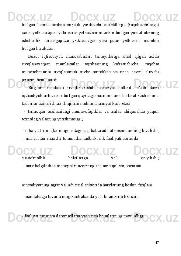 bo'lgan   hamda   boshqa   xo'jalik   yurituvchi   sub'ektlarga   (raqobatchilarga)
zarar   yetkazadigan   yoki   zarar   yetkazishi   mumkin   bo'lgan   yoxud   ularning
ishchanlik   obro'sigaputur   yetkazadigan   yoki   putur   yetkazishi   mumkin
bo'lgan haraktlari.
    Bozor   iqtisodiyoti   munosabatlari   tamoyillariga   amal   qilgan   holda
rivojlanayotgan   mamlakatlar   tajribasining   ko'rsatishicha,   raqobat
munosabatlarini   rivojlantirish   ancha   murakkab   va   uzoq   davrni   oluvchi
jarayon hisoblanadi. 
    Sog'lom   raqobatni   rivojlantirishda   aksariyat   hollarda   o'tish   davri
iqtisodiyoti uchun xos bo'lgan quyidagi muammolarni bartaraf etish chora-
tadbirlar tizimi ishlab chiqilishi muhim ahamiyat kasb etadi:
  -   tarmoqlar   tuzilishidagi   nomuvofiqliklar   va   ishlab   chiqarishda   yuqori
texnologiyalarning yetishmasligi; 
- soha va tarmoqlar miqyosidagi raqobatda adolat mezonlarining buzilishi;
 - mansabdor shaxslar tomonidan tadbirkorlik faoliyati borasida
suiste'mollik   holatlariga   yo'l   qo'yilishi;
 - narx belgilashda monopol mavqening saqlanib qolishi, xususan
iqtisodiyotning agrar va industrial sektorida narxlarning keskin farqlani
- mamlakatga tovarlarning kontrabanda yo'li bilan kirib kelishi;
- faoliyat turini va daromadlarni yashirish holatlarining mavjudligi;
47 