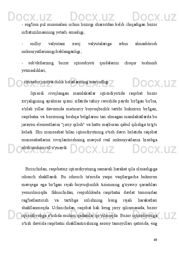 - sog'lom pul muomalasi uchun hozirgi sharoitdan kelib chiqadigan bozor
infratuzilmasining yetarli emasligi;
-   milliy   valyutani   xorij   valyutalariga   erkin   almashtirish
imkoniyatlariningcheklanganligi;
-   sub'ektlarning   bozor   iqtisodiyoti   qoidalarini   chuqur   tushunib
yetmasliklari;
- iqtisodiy jinoyatchilik holatlarining mavjudligi.
    Iqtisodi   rivojlangan   mamlakatlar   iqtisodiyotida   raqobat   bozor
xo'jaligining   ajralmas   qismi   sifatida   tabiiy   ravishda   paydo   bo'lgan   bo'lsa,
o'nlab   yillar   davomida   ma'muriy   buyruqbozlik   tartibi   hukmron   bo'lgan,
raqobatni va bozorning boshqa belgilarini tan olmagan mamlakatlarda bu
jarayon elementlarini "joriy qilish" va hatto majburan qabul qilishga to'g'ri
keladi.   Shu   munosabat   bilan   iqtisodiyotning   o'tish   davri   holatida   raqobat
munosabatlarini   rivojlantirishning   mavjud   real   imkoniyatlarini   hisobga
olish muhim rol o'ynaydi.
   Birinchidan, raqobatsiz iqtisodiyotning samarali harakat qila olmasligiga
ishonch   shakllandi.   Bu   ishonch   ta'sirida   yaqin   vaqtlargacha   hukmron
mavqega   ega   bo'lgan   rejali-buyruqbozlik   tizimining   g'oyaviy   qarashlari
yemirilmoqda.   Ikkinchidan,   respublikada   raqobatni   davlat   tomonidan
rag'batlantirish   va   tartibga   solishning   keng   rejali   harakatlari
shakllanmoqda.   Uchinchidan,   raqobat   hali   keng   joriy   qilinmasada,   bozor
iqtisodiyotiga o'tishda muhim qadamlar qo'yilmoqda. Bozor iqtisodiyotiga
o'tish davrida raqobatni shakllantirishning asosiy tamoyillari qatorida, eng
48 