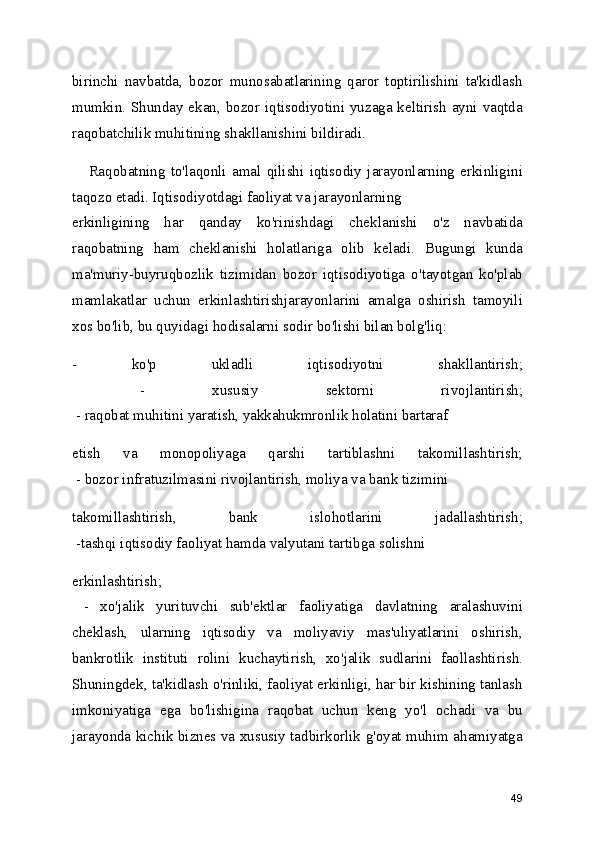 birinchi   navbatda,   bozor   munosabatlarining   qaror   toptirilishini   ta'kidlash
mumkin. Shunday ekan, bozor iqtisodiyotini yuzaga keltirish  ayni vaqtda
raqobatchilik muhitining shakllanishini bildiradi.
      Raqobatning   to'laqonli   amal   qilishi   iqtisodiy   jarayonlarning   erkinligini
taqozo etadi. Iqtisodiyotdagi faoliyat va jarayonlarning   
erkinligining   har   qanday   ko'rinishdagi   cheklanishi   o'z   navbatida
raqobatning   ham   cheklanishi   holatlariga   olib   keladi.   Bugungi   kunda
ma'muriy-buyruqbozlik   tizimidan   bozor   iqtisodiyotiga   o'tayotgan   ko'plab
mamlakatlar   uchun   erkinlashtirishjarayonlarini   amalga   oshirish   tamoyili
xos bo'lib, bu quyidagi hodisalarni sodir bo'lishi bilan bolg'liq:
-   ko'p   ukladli   iqtisodiyotni   shakllantirish;
  -   xususiy   sektorni   rivojlantirish;
 - raqobat muhitini yaratish, yakkahukmronlik holatini bartaraf
etish   va   monopoliyaga   qarshi   tartiblashni   takomillashtirish;
 - bozor infratuzilmasini rivojlantirish, moliya va bank tizimini
takomillashtirish,   bank   islohotlarini   jadallashtirish;
 -tashqi iqtisodiy faoliyat hamda valyutani tartibga solishni
erkinlashtirish;
  -   xo'jalik   yurituvchi   sub'ektlar   faoliyatiga   davlatning   aralashuvini
cheklash,   ularning   iqtisodiy   va   moliyaviy   mas'uliyatlarini   oshirish,
bankrotlik   instituti   rolini   kuchaytirish,   xo'jalik   sudlarini   faollashtirish.
Shuningdek, ta'kidlash o'rinliki, faoliyat erkinligi, har bir kishining tanlash
imkoniyatiga   ega   bo'lishigina   raqobat   uchun   keng   yo'l   ochadi   va   bu
jarayonda kichik biznes va xususiy tadbirkorlik g'oyat muhim ahamiyatga
49 