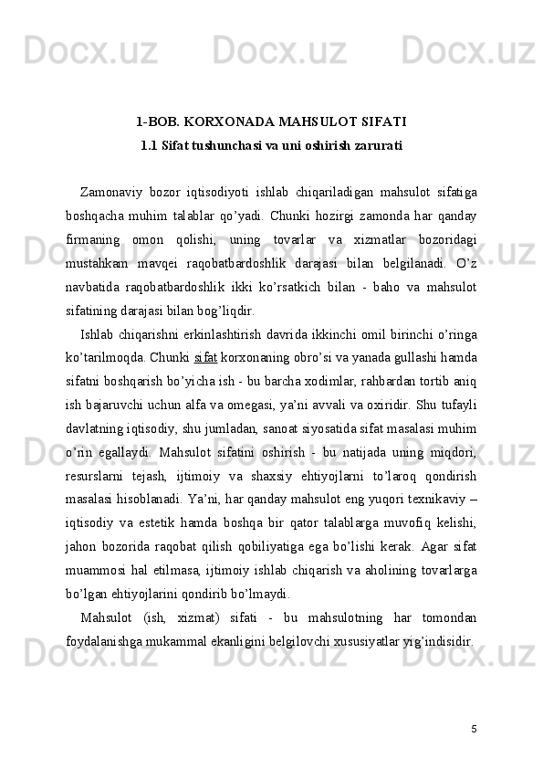 1-BOB. KORXONADA MAHSULOT SIFATI 
1.1 Sifat tushunchasi va uni oshirish zarurati 
Zamonaviy   bozor   iqtisodiyoti   ishlab   chiqariladigan   mahsulot   sifatiga
boshqacha   muhim   talablar   qo’yadi.   Chunki   hozirgi   zamonda   har   qanday
firmaning   omon   qolishi,   uning   tovarlar   va   xizmatlar   bozoridagi
mustahkam   mavqei   raqobatbardoshlik   darajasi   bilan   belgilanadi.   O’z
navbatida   raqobatbardoshlik   ikki   ko’rsatkich   bilan   -   baho   va   mahsulot
sifatining darajasi bilan bog’liqdir. 
Ishlab chiqarishni erkinlashtirish davrida ikkinchi omil birinchi o’ringa
ko’tarilmoqda. Chunki  sifat  korxonaning obro’si va yanada gullashi hamda
sifatni boshqarish bo’yicha ish - bu barcha xodimlar, rahbardan tortib aniq
ish bajaruvchi uchun alfa va omegasi, ya’ni avvali va oxiridir. Shu tufayli
davlatning iqtisodiy, shu jumladan, sanoat siyosatida sifat masalasi muhim
o’rin   egallaydi.   Mahsulot   sifatini   oshirish   -   bu   natijada   uning   miqdori,
resurslarni   tejash,   ijtimoiy   va   shaxsiy   ehtiyojlarni   to’laroq   qondirish
masalasi hisoblanadi. Ya’ni, har qanday mahsulot eng yuqori texnikaviy –
iqtisodiy   va   estetik   hamda   boshqa   bir   qator   talablarga   muvofiq   kelishi,
jahon   bozorida   raqobat   qilish   qobiliyatiga   ega   bo’lishi   kerak.   Agar   sifat
muammosi  hal  etilmasa,  ijtimoiy  ishlab  chiqarish  va  aholining  tovarlarga
bo’lgan ehtiyojlarini qondirib bo’lmaydi. 
Mahsulot   (ish,   xizmat)   sifati   -   bu   mahsulotning   har   tomondan
foydalanishga mukammal ekanligini belgilovchi xususiyatlar yig’indisidir.
5 