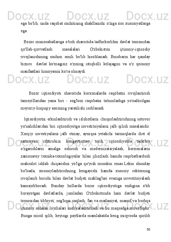 ega bo'lib, unda raqobat muhitining shakllanishi o'ziga xos xususiyatlarga
ega.
   Bozor munosabatlariga o'tish sharoitida tadbirkorlikni davlat tomonidan
qo'llab-quvvatlash   masalalari   O'zbekiston   ijtimoiy-iqtisodiy
rivojlanishining   muhim   omili   bo'lib   hisoblanadi.   Binobarin   har   qanday
biznes     davlat   ko'magisiz   o'zining   istiqbolli   kelajagini   va   o'z   qonuniy
manfaatlari himoyasini ko'ra olmaydi.
      Bozor   iqtisodiyoti   sharoitida   korxonalarda   raqobatni   rivojlantirish
tamoyillaridan   yana   biri   -   sog'lom   raqobatni   ta'minlashga   yo'naltirilgan
meyoriy-huquqiy asosning yaratilishi isoblanadi.
    Iqtisodiyotni   erkinlashtirish   va   islohotlarni   chuqurlashtirishning   ustuvor
yo'nalishlaridan   biri   iqtisodiyotga   investitsiyalarni   jalb   qilish   masalasidir.
Xorijiy   investiyalarni   jalb   etmay,   ayniqsa   yetakchi   tarmoqlarda   chet   el
sarmoyasi   ishtirokini   kengaytirmay   turib,   iqtisodiyotda   tarkibiy
o'zgarishlarni   amalga   oshirish   va   modernizatsiyalash,   korxonalarni
zamonaviy   texnika-texnologiyalar   bilan   jihozlash   hamda   raqobatbardosh
mahsulot   ishlab   chiqarishni   yo'lga   qo'yish   mumkin   emas.Lekin   shunday
bo'lsada,   xususiylashtirishning   kengayishi   hamda   xususiy   sektorning
rivojlanib   borishi   bilan   davlat   budjeti   mablag'lari   evaziga   investitsiyalash
kamayibboradi.   Bunday   hollarda   bozor   iqtisodiyotiga   endigina   o'tib
borayotgan   davlatlarda,   jumladan   O'zbekistonda   ham   davlat   budjeti
tomonidan tibbiyot, sog'liqni saqlash, fan va madaniyat, maorif va boshqa
ijtimoiy sohalar  loyihalari moliyalashtiriladi  va  bu maqsadga muvofiqdir.
Bunga   misol   qilib,   keyingi   paytlarda   mamlakatda   keng   miqyosda   qurilib
50 