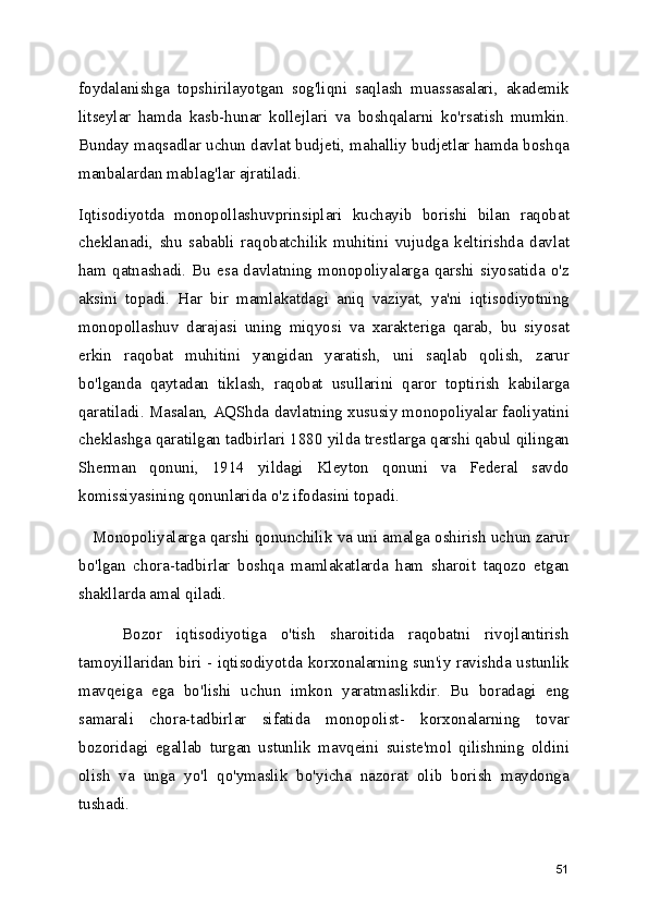 foydalanishga   topshirilayotgan   sog'liqni   saqlash   muassasalari,   akademik
litseylar   hamda   kasb-hunar   kollejlari   va   boshqalarni   ko'rsatish   mumkin.
Bunday maqsadlar uchun davlat budjeti, mahalliy budjetlar hamda boshqa
manbalardan mablag'lar ajratiladi.
Iqtisodiyotda   monopollashuvprinsiplari   kuchayib   borishi   bilan   raqobat
cheklanadi,   shu   sababli   raqobatchilik   muhitini   vujudga   keltirishda   davlat
ham  qatnashadi.  Bu  esa  davlatning  monopoliyalarga  qarshi  siyosatida  o'z
aksini   topadi.   Har   bir   mamlakatdagi   aniq   vaziyat,   ya'ni   iqtisodiyotning
monopollashuv   darajasi   uning   miqyosi   va   xarakteriga   qarab,   bu   siyosat
erkin   raqobat   muhitini   yangidan   yaratish,   uni   saqlab   qolish,   zarur
bo'lganda   qaytadan   tiklash,   raqobat   usullarini   qaror   toptirish   kabilarga
qaratiladi. Masalan, AQShda davlatning xususiy monopoliyalar faoliyatini
cheklashga qaratilgan tadbirlari 1880 yilda trestlarga qarshi qabul qilingan
Sherman   qonuni,   1914   yildagi   Kleyton   qonuni   va   Federal   savdo
komissiyasining qonunlarida o'z ifodasini topadi.    
    Monopoliyalarga qarshi qonunchilik va uni amalga oshirish uchun zarur
bo'lgan   chora-tadbirlar   boshqa   mamlakatlarda   ham   sharoit   taqozo   etgan
shakllarda amal qiladi.
      Bozor   iqtisodiyotiga   o'tish   sharoitida   raqobatni   rivojlantirish
tamoyillaridan biri - iqtisodiyotda korxonalarning sun'iy ravishda ustunlik
mavqeiga   ega   bo'lishi   uchun   imkon   yaratmaslikdir.   Bu   boradagi   eng
samarali   chora-tadbirlar   sifatida   monopolist-   korxonalarning   tovar
bozoridagi   egallab   turgan   ustunlik   mavqeini   suiste'mol   qilishning   oldini
olish   va   unga   yo'l   qo'ymaslik   bo'yicha   nazorat   olib   borish   maydonga
tushadi.
51 