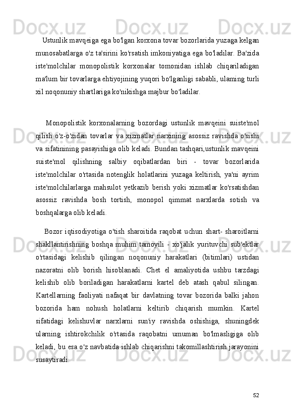    Ustunlik mavqeiga ega bo'lgan korxona tovar bozorlarida yuzaga kelgan
munosabatlarga o'z ta'sirini ko'rsatish imkoniyatiga ega bo'ladilar. Ba'zida
iste'molchilar   monopolistik   korxonalar   tomonidan   ishlab   chiqariladigan
ma'lum bir tovarlarga ehtiyojining yuqori bo'lganligi sababli, ulaming turli
xil noqonuniy shartlariga ko'nikishga majbur bo'ladilar.
      Monopolistik   korxonalarning   bozordagi   ustunlik   mavqeini   suiste'mol
qilish   o'z-o'zidan   tovarlar   va   xizmatlar   narxining   asossiz   ravishda   o'sishi
va sifatinining pasayishiga olib keladi. Bundan tashqari,ustunlik mavqeini
suiste'mol   qilishning   salbiy   oqibatlardan   biri   -   tovar   bozorlarida
iste'molchilar   o'rtasida   notenglik   holatlarini   yuzaga   keltirish,   ya'ni   ayrim
iste'molchilarlarga   mahsulot   yetkazib   berish   yoki   xizmatlar   ko'rsatishdan
asossiz   ravishda   bosh   tortish,   monopol   qimmat   narxlarda   sotish   va
boshqalarga olib keladi.
      Bozor   iqtisodiyotiga   o'tish   sharoitida   raqobat   uchun   shart-   sharoitlarni
shakllantirishning   boshqa   muhim   tamoyili   -   xo'jalik   yurituvchi   sub'ektlar
o'rtasidagi   kelishib   qilingan   noqonuniy   harakatlari   (bitimlari)   ustidan
nazoratni   olib   borish   hisoblanadi.   Chet   el   amaliyotida   ushbu   tarzdagi
kelishib   olib   boriladigan   harakatlarni   kartel   deb   atash   qabul   silingan.
Kartellarning   faoliyati   nafaqat   bir   davlatning   tovar   bozorida   balki   jahon
bozorida   ham   nohush   holatlarni   keltirib   chiqarish   mumkin.   Kartel
sifatidagi   kelishuvlar   narxlarni   sun'iy   ravishda   oshishiga,   shuningdek
ularning   ishtirokchilik   o'rtasida   raqobatni   umuman   bo'lmasligiga   olib
keladi, bu esa o'z navbatida ishlab chiqarishni takomillashtirish jarayonini
susaytiradi.
52 