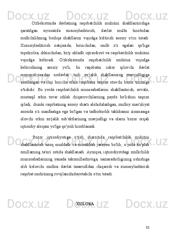         O'zbekistonda   davlatning   raqobatchilik   muhitini   shakllantirishga
qaratilgan   siyosatida   xususiylashtirish,   davlat   mulki   hisobidan
mulkchilikning   boshqa   shakllarini   vujudga   keltirish   asosiy   o'rin   tutadi.
Xususiylashtirish   natijasida,   birinchidan,   mulk   o'z   egalari   qo'liga
topshirilsa, ikkinchidan, ko'p ukladli iqtisodiyot va raqobatchilik muhitini
vujudga   keltiradi.   O'zbekistonda   raqobatchilik   muhitini   vujudga
keltirishning   asosiy   yo'li,   bu   raqobatni   inkor   qiluvchi   davlat
monopoliyasidan   nodavlat,   turli   xo'jalik   shakllarining   mavjudligiga
asoslangan va iloji  boricha  erkin  raqobatni taqozo  etuvchi  bozor  tizimiga
o'tishdir.   Bu   yerda   raqobatchilik   munosabatlarini   shakllantirish,   avvalo,
mustaqil   erkin   tovar   ishlab   chiqaruvchilarning   paydo   bo'lishini   taqozo
qiladi, chunki raqobatning asosiy sharti alohidalashgan, mulkiy mas'uliyat
asosida   o'z   manfaatiga   ega   bo'lgan   va   tadbirkorlik   tahlikasini   zimmasiga
oluvchi   erkin   xo'jalik   sub'ektlarining   mavjudligi   va   ularni   bozor   orqali
iqtisodiy aloqani yo'lga qo'yish hisoblanadi.
      Bozor   iqtisodiyotiga   o'tish   sharoitida   raqobatchilik   muhitini
shakllantirish   uzoq   muddatli   va   murakkab   jarayon   bo'lib,   u   juda   ko'plab
omillaming   ta'siri   ostida   shakllanadi.   Ayniqsa,   iqtisodiyotdagi   mulkchilik
munosabatlarining   yanada   takomillashuviga,   samaradorligining   oshishiga
olib   keluvchi   mulkni   davlat   tasarrufidan   chiqarish   va   xususiylashtirish
raqobat muhitining rivojlanishidayetakchi o'rin tutadi. 
XULOSA 
53 