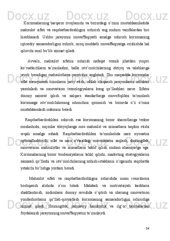     Korxonalarning   barqaror   rivojlanishi   va   bozordagi   o‘rnini   mustahkamlashda
mahsulot   sifati   va   raqobatbardoshligini   oshirish   eng   muhim   vazifalardan   biri
hisoblanadi.   Ushbu   jarayonni   muvaffaqiyatli   amalga   oshirish   korxonaning
iqtisodiy samaradorligini oshirib, uzoq muddatli muvaffaqiyatga erishishda hal
qiluvchi omil bo‘lib xizmat qiladi.
    Avvalo,   mahsulot   sifatini   oshirish   nafaqat   texnik   jihatdan   yuqori
ko‘rsatkichlarni   ta’minlashni,   balki   iste’molchilarning   ehtiyoj   va   talablariga
javob   beradigan   mahsulotlarni   yaratishni   anglatadi.   Shu   maqsadda   korxonalar
sifat   menejmenti   tizimlarini   joriy   etish,   ishlab   chiqarish   jarayonlarini   uzluksiz
yaxshilash   va   innovatsion   texnologiyalarni   keng   qo‘llashlari   zarur.   Sifatni
doimiy   nazorat   qilish   va   xalqaro   standartlarga   muvofiqlikni   ta’minlash
korxonaga   iste’molchilarning   ishonchini   qozonish   va   bozorda   o‘z   o‘rnini
mustahkamlash imkonini beradi.
    Raqobatbardoshlikni   oshirish   esa   korxonaning   bozor   sharoitlariga   tezkor
moslashishi,   mijozlar   ehtiyojlariga   mos   mahsulot   va   xizmatlarni   taqdim   etishi
orqali   amalga   oshadi.   Raqobatbardoshlikni   ta’minlashda   narx   siyosatini
optimallashtirish,   sifat   va   narx   o‘rtasidagi   muvozanatni   saqlash,   shuningdek,
innovatsion   mahsulotlar   va   xizmatlarni   taklif   qilish   muhim   ahamiyatga   ega.
Korxonalarning   bozor   tendensiyalarini   tahlil   qilishi,   marketing   strategiyalarini
samarali  qo‘llashi  va iste’molchilarning xohish-istaklarini o‘rganishi  raqobatda
yetakchi bo‘lishga yordam beradi.
      Mahsulot   sifati   va   raqobatbardoshligini   oshirishda   inson   resurslarini
boshqarish   alohida   o‘rin   tutadi.   Malakali   va   motivatsiyali   kadrlarni
shakllantirish,   xodimlarni   doimiy   ravishda   o‘qitish   va   ularning   innovatsion
yondashuvlarini   qo‘llab-quvvatlash   korxonaning   samaradorligini   oshirishga
xizmat   qiladi.   Shuningdek,   jamoaviy   hamkorlik   va   ilg‘or   tajribalardan
foydalanish jarayonning muvaffaqiyatini ta’minlaydi.
54 