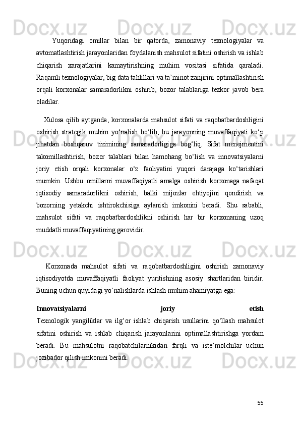       Yuqoridagi   omillar   bilan   bir   qatorda,   zamonaviy   texnologiyalar   va
avtomatlashtirish jarayonlaridan foydalanish mahsulot sifatini oshirish va ishlab
chiqarish   xarajatlarini   kamaytirishning   muhim   vositasi   sifatida   qaraladi.
Raqamli texnologiyalar, big data tahlillari va ta’minot zanjirini optimallashtirish
orqali   korxonalar   samaradorlikni   oshirib,   bozor   talablariga   tezkor   javob   bera
oladilar.
     Xulosa  qilib  aytganda,  korxonalarda  mahsulot   sifati  va  raqobatbardoshligini
oshirish   strategik   muhim   yo‘nalish   bo‘lib,   bu   jarayonning   muvaffaqiyati   ko‘p
jihatdan   boshqaruv   tizimining   samaradorligiga   bog‘liq.   Sifat   menejmentini
takomillashtirish,   bozor   talablari   bilan   hamohang   bo‘lish   va   innovatsiyalarni
joriy   etish   orqali   korxonalar   o‘z   faoliyatini   yuqori   darajaga   ko‘tarishlari
mumkin.   Ushbu   omillarni   muvaffaqiyatli   amalga   oshirish   korxonaga   nafaqat
iqtisodiy   samaradorlikni   oshirish,   balki   mijozlar   ehtiyojini   qondirish   va
bozorning   yetakchi   ishtirokchisiga   aylanish   imkonini   beradi.   Shu   sababli,
mahsulot   sifati   va   raqobatbardoshlikni   oshirish   har   bir   korxonaning   uzoq
muddatli muvaffaqiyatining garovidir.
    Korxonada   mahsulot   sifati   va   raqobatbardoshligini   oshirish   zamonaviy
iqtisodiyotda   muvaffaqiyatli   faoliyat   yuritishning   asosiy   shartlaridan   biridir.
Buning uchun quyidagi yo‘nalishlarda ishlash muhim ahamiyatga ega:
Innovatsiyalarni   joriy   etish
Texnologik   yangiliklar   va   ilg‘or   ishlab   chiqarish   usullarini   qo‘llash   mahsulot
sifatini   oshirish   va   ishlab   chiqarish   jarayonlarini   optimallashtirishga   yordam
beradi.   Bu   mahsulotni   raqobatchilarnikidan   farqli   va   iste’molchilar   uchun
jozibador qilish imkonini beradi.
55 