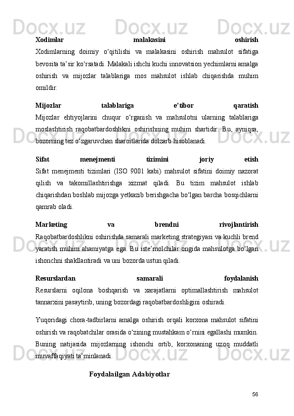 Xodimlar   malakasini   oshirish
Xodimlarning   doimiy   o‘qitilishi   va   malakasini   oshirish   mahsulot   sifatiga
bevosita ta’sir ko‘rsatadi. Malakali ishchi kuchi innovatsion yechimlarni amalga
oshirish   va   mijozlar   talablariga   mos   mahsulot   ishlab   chiqarishda   muhim
omildir.
Mijozlar   talablariga   e’tibor   qaratish
Mijozlar   ehtiyojlarini   chuqur   o‘rganish   va   mahsulotni   ularning   talablariga
moslashtirish   raqobatbardoshlikni   oshirishning   muhim   shartidir.   Bu,   ayniqsa,
bozorning tez o‘zgaruvchan sharoitlarida dolzarb hisoblanadi.
Sifat   menejmenti   tizimini   joriy   etish
Sifat   menejmenti   tizimlari   (ISO   9001   kabi)   mahsulot   sifatini   doimiy   nazorat
qilish   va   takomillashtirishga   xizmat   qiladi.   Bu   tizim   mahsulot   ishlab
chiqarishdan boshlab mijozga yetkazib berishgacha bo‘lgan barcha bosqichlarni
qamrab oladi.
Marketing   va   brendni   rivojlantirish
Raqobatbardoshlikni oshirishda samarali marketing strategiyasi va kuchli brend
yaratish  muhim   ahamiyatga  ega.   Bu  iste’molchilar   ongida  mahsulotga  bo‘lgan
ishonchni shakllantiradi va uni bozorda ustun qiladi.
Resurslardan   samarali   foydalanish
Resurslarni   oqilona   boshqarish   va   xarajatlarni   optimallashtirish   mahsulot
tannarxini pasaytirib, uning bozordagi raqobatbardoshligini oshiradi.
Yuqoridagi   chora-tadbirlarni   amalga   oshirish   orqali   korxona   mahsulot   sifatini
oshirish va raqobatchilar orasida o‘zining mustahkam o‘rnini egallashi mumkin.
Buning   natijasida   mijozlarning   ishonchi   ortib,   korxonaning   uzoq   muddatli
muvaffaqiyati ta’minlanadi.
Foydalailgan Adabiyotlar
56 
