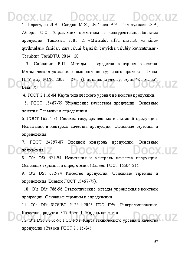 1.   Перегудов   Л.В.,   Саидов   М.Х.,   Файзиев   Р.Р.,   Исматуллаев   Ф.Р.,
Абидов   О.С.   Управление   качеством   и   конкурентоспособностью
продукции.   Ташкент,   2001.   2.   «Mаhsulоt   sifаti   nаzоrаti   vа   sinоv
qurilmаlаri»   fаnidаn   kurs   ishini   bаjаrish   bo‘yichа   uslubiy   ko‘rsаtmаlаr.-
Tоshkеnt, ToshDTU, 2014 . 20.
  3.   Сибринин   Б.П.   Методы   и   средства   контроля   качества.
Методические   указания   к   выполнению   курсового   проекта.–   Пенза:
ПГУ, каф. МСК, 2005. – 27 с. (В помощь студенту, серия "Качество",
Вып. 7).
 4. ГОСТ 2.116-84 Карта технического уровня и качества продукции.
  5.   ГОСТ   15467-79   Управление   качеством   продукции.   Основные
понятия. Термины и определения. 
6.   ГОСТ   16504-81   Система   государственных   испытаний   продукции.
Испытания   и   контроль   качества   продукции.   Основные   термины   и
определения. 
7.   ГОСТ   24297-87   Входной   контроль   продукции.   Основные
положения. 
8.   O’z   DSt   621-94   Испытания   и   контроль   качества   продукции.
Основные термины и определения (Взамен ГОСТ 16504-81). 
9.   O’z   DSt   622-94   Качество   продукции.   Основные   термины   и
определения (Взамен ГОСТ 15467-79).
  10.   O’z   DSt   766-96   Статистические   методы   управления   качеством
продукции. Основные термины и определения. 
11.   O’z   DSt   ISO/IEC   9126-1:2008   ГСС   РУз.   Программирование.
Качества продукта. 307 Часть 1. Модель качества. 
12. O’z DSt 2.116-96 ГСС РУз. Карта технического уровня и качества
продукции (Взамен ГОСТ 2.116-84). 
57 