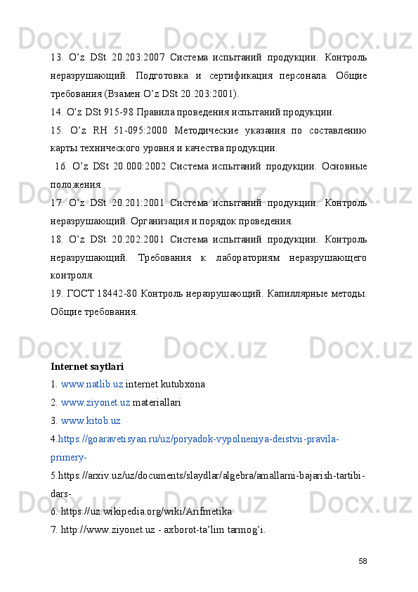 13.   O’z   DSt   20.203:2007   Система   испытаний   продукции.   Контроль
неразрушающий.   Подготовка   и   сертификация   персонала.   Общие
требования (Взамен O’z DSt 20.203:2001). 
14. O’z DSt 915-98 Правила проведения испытаний продукции. 
15.   O’z   RH   51-095:2000   Методические   указания   по   составлению
карты технического уровня и качества продукции.
  16.   O’z   DSt   20.000:2002   Система   испытаний   продукции.   Основные
положения. 
17.   O’z   DSt   20.201:2001   Система   испытаний   продукции.   Контроль
неразрушающий. Организация и порядок проведения. 
18.   O’z   DSt   20.202:2001   Система   испытаний   продукции.   Контроль
неразрушающий.   Требования   к   лабораториям   неразрушающего
контроля. 
19. ГОСТ 18442-80 Контроль неразрушающий. Капиллярные методы.
Общие требования. 
Internet saytlari
1.   www.natlib.uz  internet kutubxona
2.   www.ziyonet.uz  materiallari
3.   www.kitob.uz
4. https://goaravetisyan.ru/uz/poryadok-vypolneniya-deistvii-pravila-
primery-
5.https://arxiv.uz/uz/documents/slaydlar/algebra/amallarni-bajarish-tartibi-
dars-
6. https://uz.wikipedia.org/wiki/Arifmetika
7. http://www.ziyonet.uz - axborot-ta’lim tarmog’i.
58 