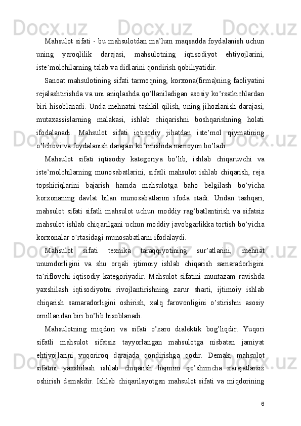 Mahsulot sifati - bu mahsulotdan ma’lum maqsadda foydalanish uchun
uning   yaroqlilik   darajasi,   mahsulotning   iqtisodiyot   ehtiyojlarini,
iste’molchilarning talab va didlarini qondirish qobiliyatidir. 
Sanoat mahsulotining sifati tarmoqning, korxona(firma)ning faoliyatini
rejalashtirishda va uni aniqlashda qo’llaniladigan asosiy ko’rsatkichlardan
biri hisoblanadi. Unda mehnatni tashkil qilish, uning jihozlanish  darajasi,
mutaxassislarning   malakasi,   ishlab   chiqarishni   boshqarishning   holati
ifodalanadi.   Mahsulot   sifati   iqtisodiy   jihatdan   iste’mol   qiymatining
o’lchovi va foydalanish darajasi ko’rinishida namoyon bo’ladi. 
Mahsulot   sifati   iqtisodiy   kategoriya   bo’lib,   ishlab   chiqaruvchi   va
iste’molchilarning   munosabatlarini,   sifatli   mahsulot   ishlab   chiqarish,   reja
topshiriqlarini   bajarish   hamda   mahsulotga   baho   belgilash   bo’yicha
korxonaning   davlat   bilan   munosabatlarini   ifoda   etadi.   Undan   tashqari,
mahsulot   sifati   sifatli   mahsulot   uchun   moddiy   rag’batlantirish   va   sifatsiz
mahsulot ishlab chiqarilgani uchun moddiy javobgarlikka tortish bo’yicha
korxonalar o’rtasidagi munosabatlarni ifodalaydi. 
Mahsulot   sifati   texnika   taraqqiyotining   sur’atlarini,   mehnat
unumdorligini   va   shu   orqali   ijtimoiy   ishlab   chiqarish   samaradorligini
ta’riflovchi   iqtisodiy   kategoriyadir.   Mahsulot   sifatini   muntazam   ravishda
yaxshilash   iqtisodiyotni   rivojlantirishning   zarur   sharti,   ijtimoiy   ishlab
chiqarish   samaradorligini   oshirish,   xalq   farovonligini   o’stirishni   asosiy
omillaridan biri bo’lib hisoblanadi. 
Mahsulotning   miqdori   va   sifati   o’zaro   dialektik   bog’liqdir.   Yuqori
sifatli   mahsulot   sifatsiz   tayyorlangan   mahsulotga   nisbatan   jamiyat
ehtiyojlarini   yuqoriroq   darajada   qondirishga   qodir.   Demak,   mahsulot
sifatini   yaxshilash   ishlab   chiqarish   hajmini   qo’shimcha   xarajatlarsiz
oshirish   demakdir.   Ishlab   chiqarilayotgan   mahsulot   sifati   va   miqdorining
6 