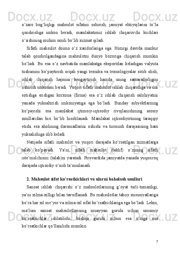 o’zaro   bog’liqligi   mahsulot   sifatini   oshirish,   jamiyat   ehtiyojlarini   to’la
qondirishga   imkon   beradi,   mamlakatimiz   ishlab   chiqaruvchi   kuchlari
o’sishining muhim omili bo’lib xizmat qiladi. 
Sifatli   mahsulot   doimo   o’z   xaridorlariga   ega.   Hozirgi   davrda   mazkur
talab   qondirilgandagina   mahsulotni   dunyo   bozoriga   chiqarish   mumkin
bo’ladi.   Bu   esa   o’z   navbatida   mamlakatga   eksportdan   keladigan   valyuta
tushumini   ko’paytirish   orqali   yangi   texnika   va   texnologiyalar   sotib   olish,
ishlab   chiqarish   hajmini   kengaytirish   hamda   uning   samaradorligini
oshirish imkonini beradi. Yuqori sifatli mahsulot ishlab chiqarishga va uni
sotishga   erishgan   korxona   (firma)   esa   o’z   ishlab   chiqarish   salohiyatini
yanada   yuksaltirish   imkoniyatiga   ega   bo’ladi.   Bunday   subyektlarning
ko’payishi   esa   mamlakat   ijtimoiy-iqtisodiy   rivojlanishining   asosiy
omillaridan   biri   bo’lib   hisoblanadi.   Mamlakat   iqtisodiyotining   taraqqiy
etishi   esa   aholining   daromadlarini   oshishi   va   turmush   darajasining   ham
yuksalishiga olib keladi. 
Natijada   sifatli   mahsulot   va   yuqori   darajada   ko’rsatilgan   xizmatlarga
talab   ko’payadi.   Ya’ni,   sifatli   mahsulot   (taklif)   o’zining   sifatli
iste’molchisini (talab)ni yaratadi. Pirovardida jamiyatda yanada yuqoriroq
darajada iqtisodiy o’sish ta’minlanadi. 
 
2. Mahsulot sifat ko’rsatkichlari va ularni baholash usullari  
Sanoat   ishlab   chiqarishi   o’z   mahsulotlarining   g’oyat   turli-tumanligi,
ya’ni xilma-xilligi bilan tavsiflanadi. Bu mahsulotlar tabiiy xususiyatlariga
ko’ra har xil me’yor va xilma-xil sifat ko’rsatkichlariga ega bo’ladi. Lekin,
ma’lum   sanoat   mahsulotlarining   muayyan   guruhi   uchun   umumiy
ko’rsatkichlar   ishlatilishi,   boshqa   guruhi   uchun   esa   o’ziga   xos
ko’rsatkichlar qo’llanilishi mumkin. 
7 