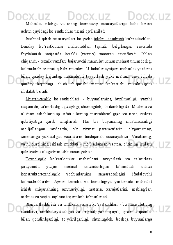 Mahsulot   sifatiga   va   uning   texnikaviy   xususiyatlariga   baho   berish
uchun quyidagi ko’rsatkichlar tizimi qo’llaniladi: 
Iste’mol   qilish   xususiyatlari   bo’yicha   talabni   qondirish   ko’rsatkichlari.
Bunday   ko’rsatkichlar   mahsulotdan   tayinli,   belgilangan   ravishda
foydalanish   natijasida   kerakli   (zaruriy)   samarani   tavsiflaydi.   Ishlab
chiqarish - texnik vazifani bajaruvchi mahsulot uchun mehnat unumdorligi
ko’rsatkichi  xizmat qilishi  mumkin.  U baholanayotgan  mahsulot yordami
bilan   qanday   hajmdagi   mahsulotni   tayyorlash   yoki   ma’lum   davr   ichida
qanday   hajmdagi   ishlab   chiqarish,   xizmat   ko’rsatishi   mumkinligini
ifodalab beradi. 
Mustahkamlik   ko’rsatkichlari   -   buyumlarning   buzilmasligi,   yaxshi
saqlanishi, ta’mirlashga qulayligi, shuningdek, chidamliligidir. Mashina va
o’lchov   asboblarining   sifati   ularning   mustahkamligiga   va   uzoq   ishlash
qobiliyatiga   qarab   aniqlanadi.   Har   bir   buyumning   mustahkamligi
mo’ljallangan   muddatda,   o’z   xizmat   parametrlarini   o’zgartirmay,
zimmasiga   yuklatilgan   vazifalarni   boshqarish   xususiyatidir.   Vositaning,
ya’ni   qurolning   ishlash   muddati   -   mo’ljallangan   vaqtda,   o’zining   ishlash
qobiliyatini o’zgartirmaslik xususiyatidir. 
Texnologik   ko’rsatkichlar   mahsulotni   tayyorlash   va   ta’mirlash
jarayonida   yuqori   mehnat   unumdorligini   ta’minlash   uchun
konstruktortexnologik   yechimlarning   samaradorligini   ifodalovchi
ko’rsatkichlardir.   Aynan   texnika   va   texnologiya   yordamida   mahsulot
ishlab   chiqarishning   ommaviyligi,   material   xarajatlarini,   mablag’lar,
mehnat va vaqtni oqilona taqsimlash ta’minlanadi. 
Standartlashtirish   va  unifikatsiyalash  ko’rsatkichlari   -   bu  mahsulotning
standartli,   unifikatsiyalashgan   va   original,   ya’ni   ajoyib,   ajralmas   qismlar
bilan   qondirilganligi,   to’ydirilganligi,   shuningdek,   boshqa   buyumlarga
8 