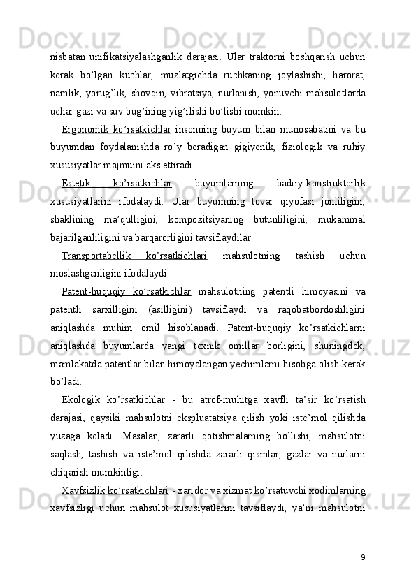 nisbatan   unifikatsiyalashganlik   darajasi.   Ular   traktorni   boshqarish   uchun
kerak   bo’lgan   kuchlar,   muzlatgichda   ruchkaning   joylashishi,   harorat,
namlik,  yorug’lik,  shovqin,  vibratsiya,  nurlanish,  yonuvchi  mahsulotlarda
uchar gazi va suv bug’ining yig’ilishi bo’lishi mumkin. 
Ergonomik   ko’rsatkichlar   insonning   buyum   bilan   munosabatini   va   bu
buyumdan   foydalanishda   ro’y   beradigan   gigiyenik,   fiziologik   va   ruhiy
xususiyatlar majmuini aks ettiradi. 
Estetik   ko’rsatkichlar   buyumlarning   badiiy-konstruktorlik
xususiyatlarini   ifodalaydi.   Ular   buyumning   tovar   qiyofasi   jonliligini,
shaklining   ma’qulligini,   kompozitsiyaning   butunliligini,   mukammal
bajarilganliligini va barqarorligini tavsiflaydilar. 
Transportabellik   ko’rsatkichlari   mahsulotning   tashish   uchun
moslashganligini ifodalaydi. 
Patent-huquqiy   ko’rsatkichlar   mahsulotning   patentli   himoyasini   va
patentli   sarxilligini   (asilligini)   tavsiflaydi   va   raqobatbordoshligini
aniqlashda   muhim   omil   hisoblanadi.   Patent-huquqiy   ko’rsatkichlarni
aniqlashda   buyumlarda   yangi   texnik   omillar   borligini,   shuningdek,
mamlakatda patentlar bilan himoyalangan yechimlarni hisobga olish kerak
bo’ladi. 
Ekologik   ko’rsatkichlar   -   bu   atrof-muhitga   xavfli   ta’sir   ko’rsatish
darajasi,   qaysiki   mahsulotni   ekspluatatsiya   qilish   yoki   iste’mol   qilishda
yuzaga   keladi.   Masalan,   zararli   qotishmalarning   bo’lishi,   mahsulotni
saqlash,   tashish   va   iste’mol   qilishda   zararli   qismlar,   gazlar   va   nurlarni
chiqarish mumkinligi. 
Xavfsizlik ko’rsatkichlari  - xaridor va xizmat ko’rsatuvchi xodimlarning
xavfsizligi   uchun   mahsulot   xususiyatlarini   tavsiflaydi,   ya’ni   mahsulotni
9 
