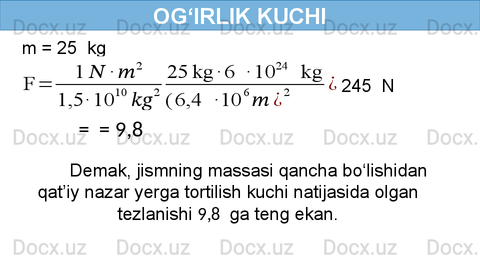 OG‘IRLIK KUCHI
m = 25  kgF	=	
1	??????	∙	??????	
2	
1,5	∙	10	
10	
????????????	
2	
25	kg	∙	6	 	∙	10	
24	
 	kg	
(	6,4	 	∙	10	
6	
??????	¿	
2	
¿
  245  N
=  = 9,8 
Demak, jismning massasi qancha bo‘lishidan 
qat’iy nazar yerga tortilish kuchi natijasida olgan 
tezlanishi  9,8   ga teng ekan. 