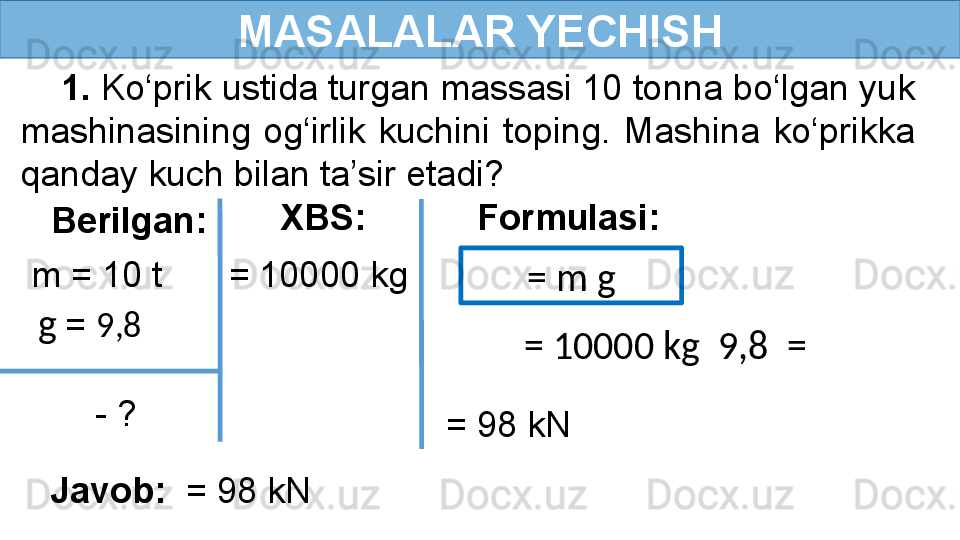 MASALALAR YECHISH
     1.  Ko‘prik ustida turgan massasi 10 tonna bo‘lgan yuk 
mashinasining  og‘irlik  kuchini  toping.  Mashina  ko‘prikka 
qanday kuch bilan ta’sir etadi?
Berilgan:
  m = 10 t
  - ? Formulasi:
  g   =  9,8  XBS:
   = 10000 kg
= m g
= 10000 kg   9,8  =
   = 98 kN
Javob:   = 98 kN 