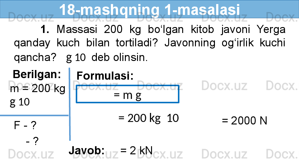 18-mashqning 1-masalasi
        1.  Massasi  200  kg  bo‘lgan  kitob  javoni  Yerga 
qanday  kuch  bilan  tortiladi?  Javonning  og‘irlik  kuchi 
qancha?    g  10   deb olinsin.
Berilgan:
F - ? Formulasi:
  m = 200 kg
  - ?  g  10  = m g
= 200 kg   10  
   = 2000 N
Javob:      = 2 kN 