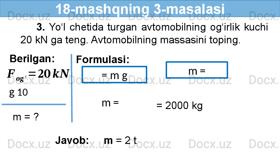 18-mashqning 3-masalasi
        3.  Yo‘l  chetida  turgan  avtomobilning  og‘irlik  kuchi 
20 kN ga teng. Avtomobilning massasini toping.
Berilgan:
Formulasi:
  m = ???????	
????????????	′	
=	????????????	????????????  g  10  = m g
   = 2000 kg
Javob:     m  = 2 t   m = 
  m =  