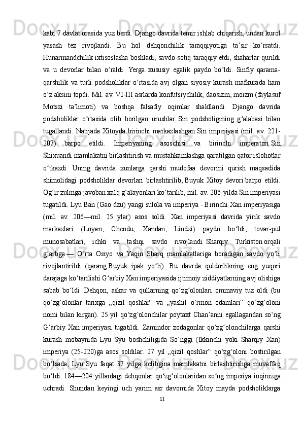 kabi 7 davlat orasida yuz berdi.  Django davrida temir ishlab chiqarish, undan kurol
yasash   tez   rivojlandi.   Bu   hol   dehqonchilik   taraqqiyotiga   ta sir   ko rsatdi.ʼ ʻ
Hunarmandchilik ixtisoslasha boshladi, savdo-sotiq taraqqiy etdi, shaharlar qurildi
va   u   devorlar   bilan   o raldi.   Yerga   xususiy   egalik   paydo   bo ldi.   Sinfiy   qarama-	
ʻ ʻ
qarshilik   va   turli   podsholiklar   o rtasida   avj   olgan   siyosiy   kurash   mafkurada   ham	
ʻ
o z aksini topdi. Mil. av. VI-III asrlarda konfutsiychilik,	
ʻ   daosizm , moizm (faylasuf
Motszi   ta limoti)   va   boshqa   falsafiy   oqimlar   shakllandi.   Django   davrida	
ʼ
podsholiklar   o rtasida   olib   borilgan   urushlar   Sin   podsholigining   g alabasi   bilan	
ʻ ʻ
tugallandi.  Natijada  Xitoyda  birinchi   markazlashgan   Sin  imperiyasi   (mil.  av.  221-
207)   barpo   etildi.   Imperiyaning   asoschisi   va   birinchi   imperatori   Sin
Shixuandi   mamlakatni birlashtirish va mustahkamlashga qaratilgan qator islohotlar
o tkazdi.   Uning   davrida   xunlarga   qarshi   mudofaa   devorini   qurish   maqsadida	
ʻ
shimolidagi   podsholiklar   devorlari   birlashtirilib,   Buyuk   Xitoy   devori   barpo   etildi.
Og ir zulmga javoban xalq g alayonlari ko tarilib, mil. av. 206-yilda Sin imperiyasi	
ʻ ʻ ʻ
tugatildi. Lyu Ban (Gao dzu) yangi sulola va imperiya   - Birinchi Xan imperiyasiga
(mil.   av.   206—mil.   25   ylar)   asos   soldi.   Xan   imperiyasi   davrida   yirik   savdo
markazlari   (Loyan,   Chendu,   Xandan,   Lindzi)   paydo   bo ldi,   tovar-pul	
ʻ
munosabatlari,   ichki   va   tashqi   savdo   rivojlandi.   Sharqiy   Turkiston   orqali
g arbga	
ʻ   —   O rta   Osiyo   va   Yaqin   Sharq   mamlakatlariga   boradigan   savdo   yo li	ʻ ʻ
rivojlantirildi   (qarang   Buyuk   ipak   yo li	
ʻ ).   Bu   davrda   quldorlikning   eng   yuqori
darajaga ko tarilishi G arbiy Xan imperiyasida ijtimoiy ziddiyatlarning avj olishiga	
ʻ ʻ
sabab   bo ldi.   Dehqon,   askar   va   qullarning   qo zg olonlari   ommaviy   tuz   oldi   (bu	
ʻ ʻ ʻ
qo zg olonlar   tarixga   „qizil   qoshlar“   va   „yashil   o rmon   odamlari“   qo zg oloni	
ʻ ʻ ʻ ʻ ʻ
nomi bilan kirgan). 25   yil   qo ʻ zg ʻ olonchilar   poytaxt   Chan ʼ anni   egallagandan   so ʻ ng
G ʻ arbiy   Xan   imperiyasi   tugatildi .   Zamindor   zodagonlar   qo ʻ zg ʻ olonchilarga   qarshi
kurash   mobaynida   Lyu   Syu   boshchiligida   So ʻ nggi   ( Ikkinchi   yoki   Sharqiy   Xan )
imperiya   (25-220) ga   asos   soldilar .   27   yil   „ qizil   qoshlar “   qo ʻ zg ʻ oloni   bostirilgan
bo ʻ lsada ,   Lyu   Syu   faqat   37   yilga   kelibgina   mamlakatni   birlashtirishga   muvaffaq
bo ʻ ldi . 184—204   yillardagi   dehqonlar   qo ʻ zg ʻ olonlaridan   so ʻ ng   imperiya   inqirozga
uchradi .   Shundan   keyingi   uch   yarim   asr   davomida   Xitoy   mayda   podsholiklarga
11 