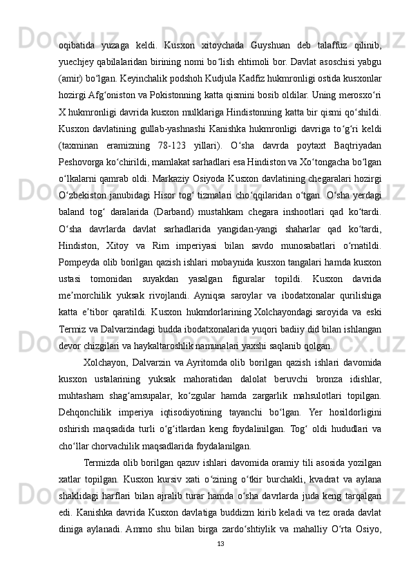 oqibatida   yuzaga   keldi.   Kusxon   xitoychada   Guyshuan   deb   talaffuz   qilinib,
yuechjey qabilalaridan birining nomi bo lish ehtimoli bor. Davlat asoschisi yabguʻ
(amir) bo lgan. Keyinchalik podshoh Kudjula Kadfiz hukmronligi ostida kusxonlar	
ʻ
hozirgi Afg oniston va Pokistonning katta qismini bosib oldilar. Uning merosxo ri	
ʻ ʻ
X hukmronligi davrida kusxon mulklariga Hindistonning katta bir qismi qo shildi.	
ʻ
Kusxon   davlatining   gullab-yashnashi   Kanishka   hukmronligi   davriga   to g ri   keldi	
ʻ ʻ
(taxminan   eramizning   78-123   yillari).   O sha   davrda   poytaxt   Baqtriyadan	
ʻ
Peshovorga ko chirildi, mamlakat sarhadlari esa Hindiston va Xo tongacha bo lgan	
ʻ ʻ ʻ
o lkalarni qamrab oldi. Markaziy Osiyoda Kusxon davlatining chegaralari hozirgi	
ʻ
O zbekiston   janubidagi   Hisor   tog   tizmalari   cho qqilaridan   o tgan.  
ʻ ʻ ʻ ʻ O sha   yerdagi	ʻ
baland   tog   daralarida   (Darband)   mustahkam   chegara   inshootlari   qad   ko tardi.	
ʻ ʻ
O sha   davrlarda   davlat   sarhadlarida   yangidan-yangi   shaharlar   qad   ko tardi,	
ʻ ʻ
Hindiston,   Xitoy   va   Rim   imperiyasi   bilan   savdo   munosabatlari   o rnatildi.	
ʻ
Pompeyda olib borilgan qazish ishlari mobaynida kusxon tangalari hamda kusxon
ustasi   tomonidan   suyakdan   yasalgan   figuralar   topildi.   Kusxon   davrida
me morchilik   yuksak   rivojlandi.   Ayniqsa   saroylar   va   ibodatxonalar   qurilishiga	
ʼ
katta   e tibor   qaratildi.   Kusxon   hukmdorlarining	
ʼ   Xolchayondagi   saroyida   va   eski
Termiz va Dalvarzindagi budda ibodatxonalarida yuqori badiiy did bilan ishlangan
devor chizgilari va haykaltaroshlik namunalari yaxshi saqlanib qolgan.
Xolchayon,   Dalvarzin   va   Ayritomda   olib   borilgan   qazish   ishlari   davomida
kusxon   ustalarining   yuksak   mahoratidan   dalolat   beruvchi   bronza   idishlar,
muhtasham   shag amsupalar,   ko zgular   hamda   zargarlik   mahsulotlari   topilgan.	
ʻ ʻ
Dehqonchilik   imperiya   iqtisodiyotining   tayanchi   bo lgan.   Yer   hosildorligini	
ʻ
oshirish   maqsadida   turli   o g itlardan   keng   foydalinilgan.   Tog   oldi   hududlari   va	
ʻ ʻ ʻ
cho llar chorvachilik maqsadlarida foydalanilgan.	
ʻ
Termizda olib borilgan qazuv ishlari davomida oramiy tili asosida yozilgan
xatlar   topilgan.   Kusxon   kursiv   xati   o zining   o tkir   burchakli,   kvadrat   va   aylana	
ʻ ʻ
shaklidagi   harflari   bilan   ajralib   turar   hamda   o sha   davrlarda   juda   keng   tarqalgan	
ʻ
edi. Kanishka davrida Kusxon davlatiga buddizm  kirib keladi va tez orada davlat
diniga   aylanadi.  Ammo   shu   bilan   birga   zardo shtiylik   va   mahalliy   O rta   Osiyo,
ʻ ʻ
13 